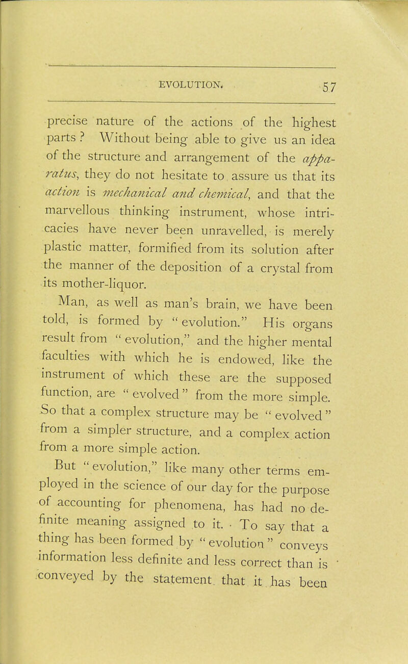 EVOLUTION. precise nature of the actions of the highest parts ? Without being able to give us an idea of the structure and arrangement of the appa- 7^atus, they do not hesitate to assure us that its aclton is mechanical and chemical, and that the marvellous thinking instrument, whose intri- cacies have never been unravelled, is merely plastic matter, formified from its solution after the manner of the deposition of a crystal from its mother-liquor. Man, as well as man's brain, we have been told, is formed by  evolution. His organs result from  evolution, and the higher mental faculties with which he is endowed, like the mstrument of which these are the supposed function, are  evolved  from the more simple. So that a complex structure may be  evolved  from a simpler structure, and a complex action from a more simple action. But  evolution, like many other terms em- ployed in the science of our day for the purpose of accounting for phenomena, has had node- finite meaning assigned to it. • To say that a thing has been formed by  evolution  conveys information less definite and less correct than is • .conveyed by the statement, that it . has been