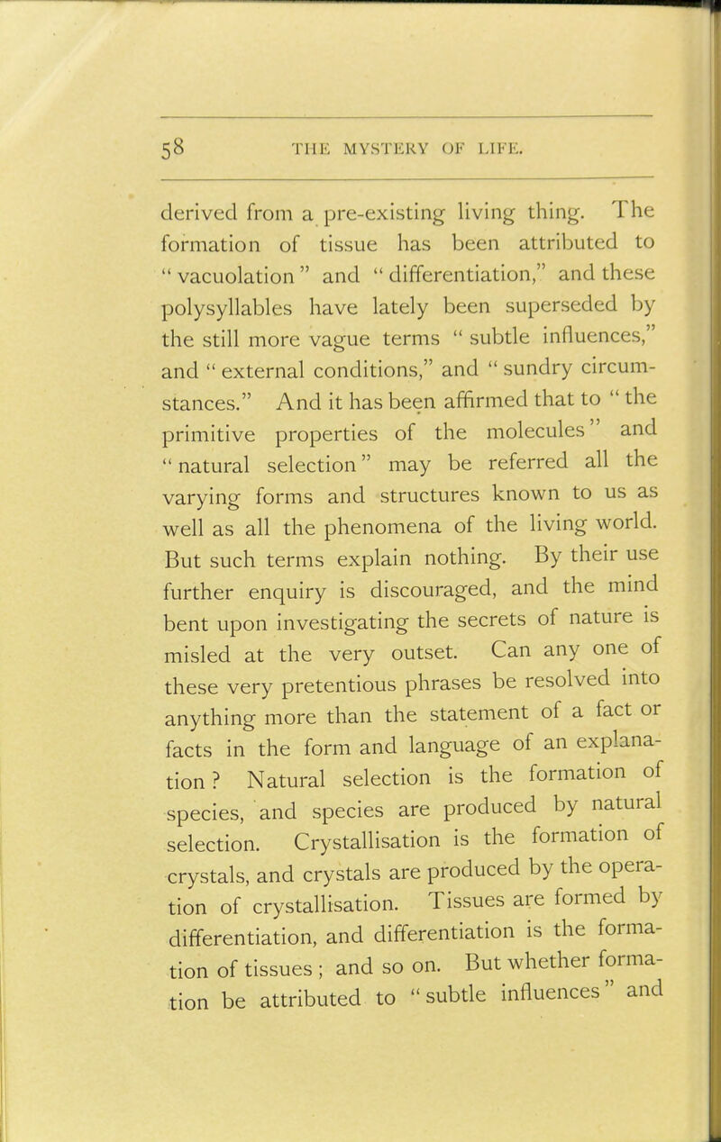 derived from a pre-existing living thing. The formation of tissue has been attributed to  vacuolation  and  differentiation, and these polysyllables have lately been superseded by the still more vague terms  subtle influences, and  external conditions, and  sundry circum- stances. And it has been affirmed that to  the primitive properties of the molecules and natural selection may be referred all the varying forms and structures known to us as well as all the phenomena of the living world. But such terms explain nothing. By their use further enquiry is discouraged, and the mind bent upon investigating the secrets of nature is misled at the very outset. Can any one of these very pretentious phrases be resolved into anything more than the statement of a fact or facts in the form and language of an explana- tion ? Natural selection is the formation of species, and species are produced by natural selection. Crystallisation is the formation of crystals, and crystals are produced by the opera- tion of crystallisation. Tissues are formed by differentiation, and differentiation is the forma- tion of tissues ; and so on. But whether forma- tion be attributed to  subde influences and