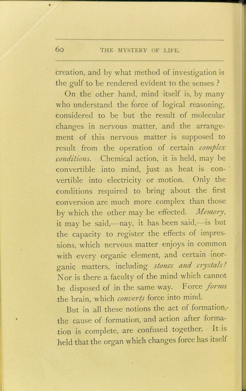 creation, and by what method of investigation is the gulf to be rendered evident to the senses ? On the other hand, mind itself is, by many who understand the force of logical reasoning, considered to be but the result of molecular changes in nervous matter, and the arrange- ment of this nervous matter is supposed to result from the operation of certain complex conditions. Chemical action, it is held, may be convertible into mind, just as heat is con- vertible into electricity or motion. Only the conditions required to bring about the first conversion are much more complex than those by which the other may be effected. Memory, it may be said,—nay, it has been said,—is but the capacity to register the effects of impres- sions, which nervous matter enjoys in common with every organic element, and certain inor- ganic matters, including stones and crystals! Nor is there a faculty of the mind which cannot be disposed of in the same way. Force forms the brain, which converts force into mind. But in all these notions the act of formation,- the cause of formation, and action after forma- tion is complete, are confused together. It is held that the organ which changes force has itself