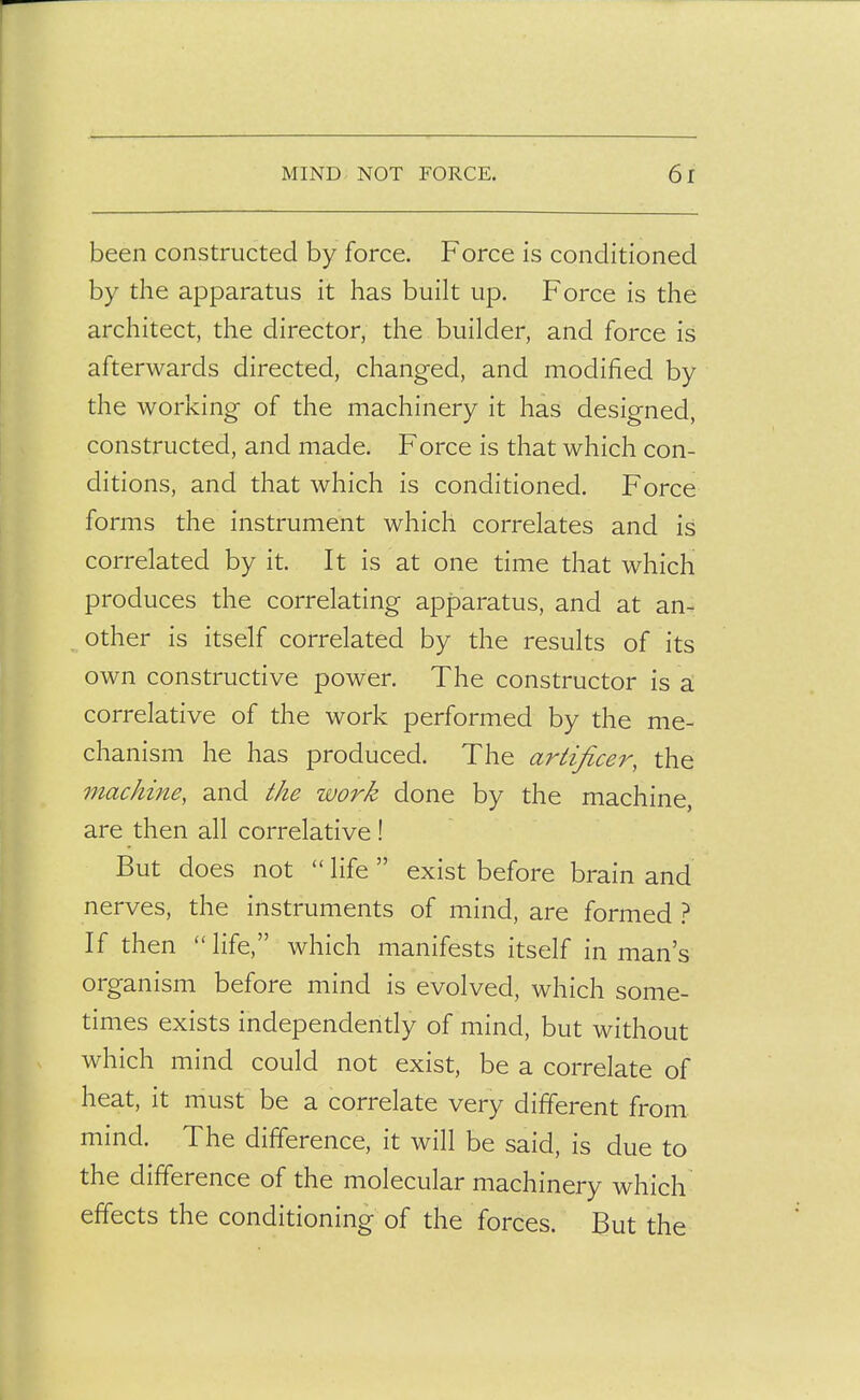 been constructed by force. Force is conditioned by the apparatus it has built up. Force is the architect, the director, the builder, and force is afterwards directed, changed, and modified by the working of the machinery it has designed, constructed, and made. Force is that which con- ditions, and that which is conditioned. Force forms the instrument which correlates and is correlated by it. It is at one time that which produces the correlating apparatus, and at an- other is itself correlated by the results of its own constructive power. The constructor is a correlative of the work performed by the me- chanism he has produced. The artificer, the machine, and the work done by the machine, are then all correlative! But does not  life  exist before brain and nerves, the instruments of mind, are formed } If then  life, which manifests itself in man's organism before mind is evolved, which some- times exists independently of mind, but without which mind could not exist, be a correlate of heat, it must be a correlate very different from, mind. The difference, it will be said, is due to the difference of the molecular machinery which effects the conditioning of the forces. But the