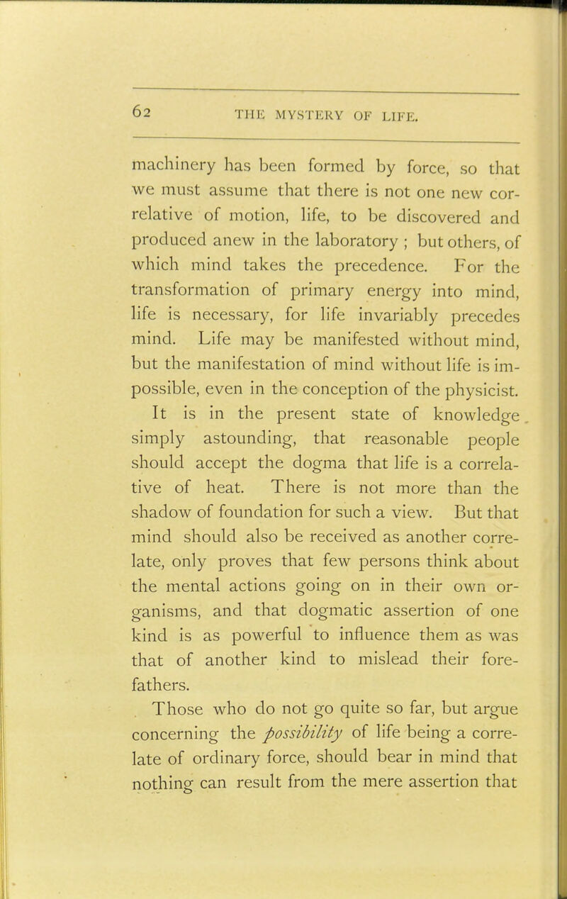 machinery has been formed by force, so that we must assume that there is not one new cor- relative of motion, hfe, to be discovered and produced anew in the laboratory ; but others, of which mind takes the precedence. For the transformation of primary energy into mind, life is necessary, for life invariably precedes mind. Life may be manifested without mind, but the manifestation of mind without life is im- possible, even in the conception of the physicist. It is in the present state of knowledge simply astounding, that reasonable people should accept the dogma that life is a correla- tive of heat. There is not more than the shadow of foundation for such a view. But that mind should also be received as another corre- late, only proves that few persons think about the mental actions going on in their own or- ganisms, and that dogmatic assertion of one kind is as powerful to influence them as was that of another kind to mislead their fore- fathers. Those who do not go quite so far, but argue concerning the possibility of life being a corre- late of ordinary force, should bear in mind that nothing can result from the mere assertion that