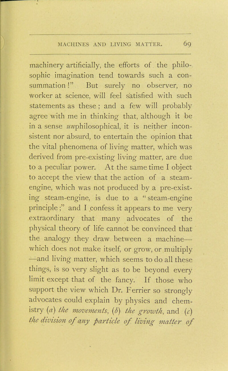 machinery artificially, the efforts of the philo- sophic imagination tend towards such a con- summation ! But surely no observer, no worker at science, will feel satisfied with such statements as these ; and a few will probably agree with me in thinking that, although it be in a sense ^/r/^philosophical, it is neither incon- sistent nor absurd, to entertain the opinion that the vital phenomena of living matter, which was derived from pre-existing living matter, are due to a peculiar power. At the same time I object to accept the view that the action of a steam- engine, which was not produced by a pre-exist- ing steam-engine, is due to a  steam-engine principle; and I confess it appears to me very extraordinary that many advocates of the physical theory of life cannot be convinced that the analogy they draw between a machine— which does not make itself, or grow, or multiply —and living matter, which seems to do all these things, is so very slight as to be beyond every limit except that of the fancy. If those who support the view which Dr. Ferrier so strongly advocates could explain by physics and chem- istry (a) the movements, (d) the growth, and {c) the division of any particle of living matter of