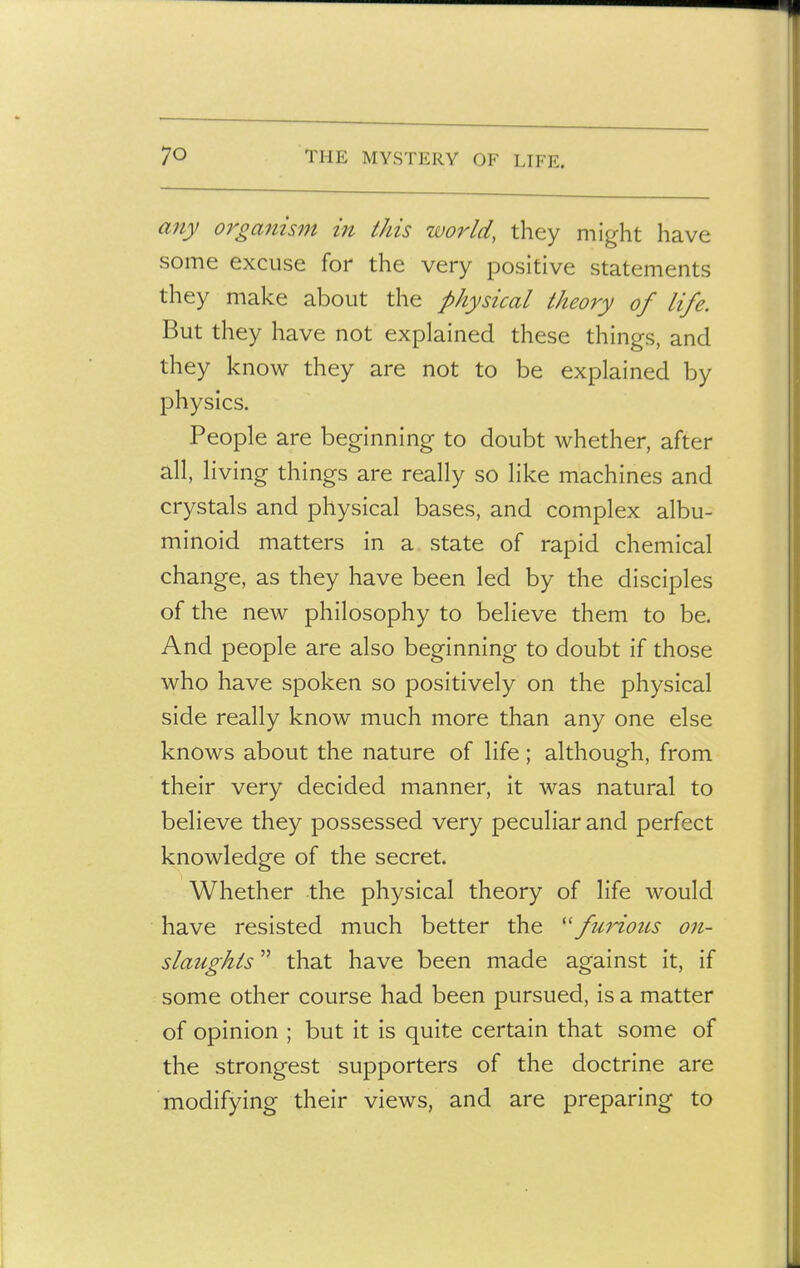 any oi'ganism in this world, they might have some excuse for the very positive statements they make about the physical theory of life. But they have not explained these things, and they know they are not to be explained by physics. People are beginning to doubt whether, after all, living things are really so like machines and crystals and physical bases, and complex albu- minoid matters in a state of rapid chemical change, as they have been led by the disciples of the new philosophy to believe them to be. And people are also beginning to doubt if those who have spoken so positively on the physical side really know much more than any one else knows about the nature of life; although, from their very decided manner, it was natural to believe they possessed very peculiar and perfect knowledge of the secret. Whether the physical theory of life would have resisted much better the fuHous on- slaughts  that have been made against it, if some other course had been pursued, is a matter of opinion ; but it is quite certain that some of the strongest supporters of the doctrine are modifying their views, and are preparing to