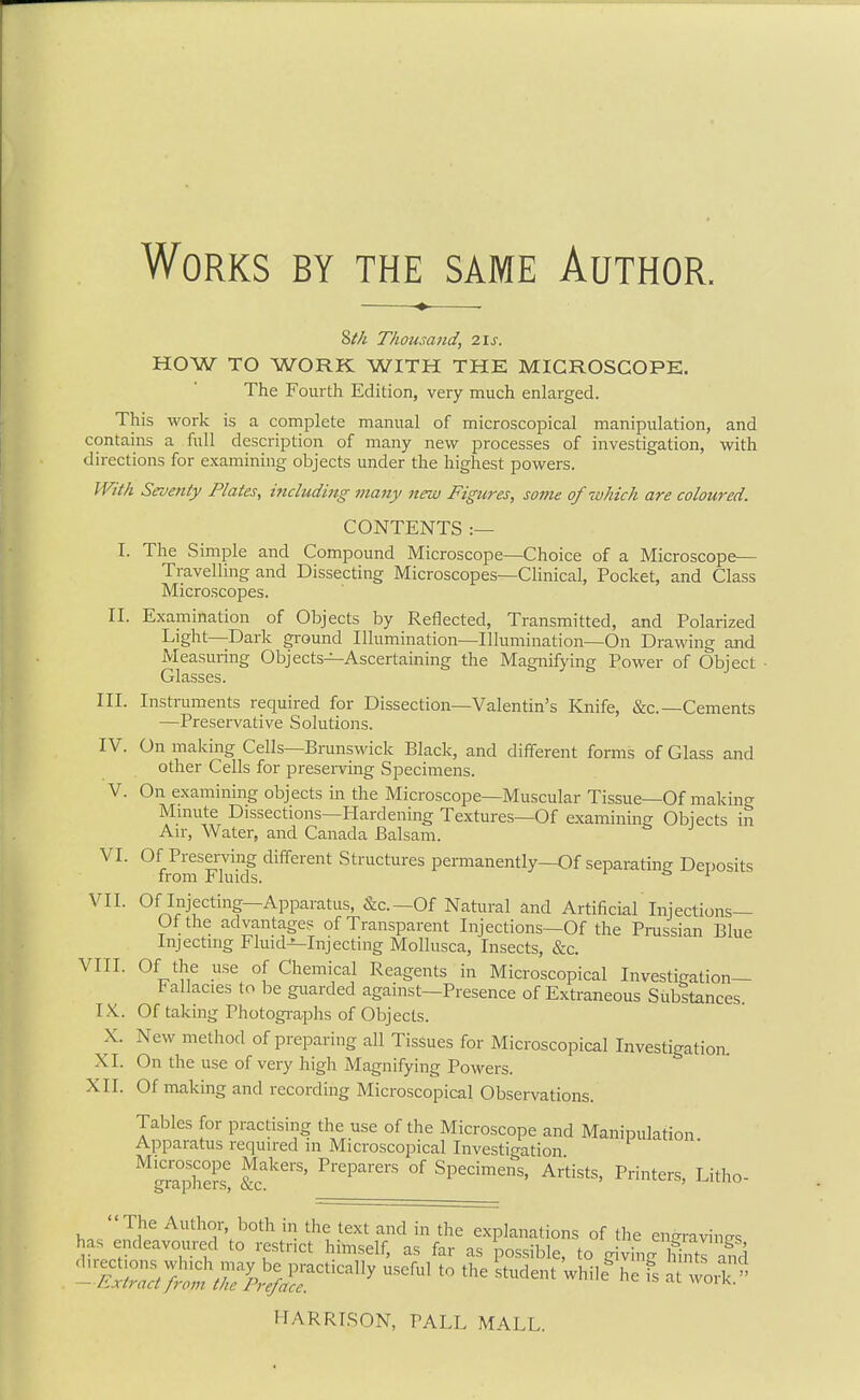 Works by the same Author. 2)th Thousand, 2is. HOW TO WORK WITH THE MICROSCOPE. The Fourth Edition, very much enlarged. This work is a complete manual of microscopical manipulation, and contains a full description of many new processes of investigation, with directions for examining objects under the highest powers. With Seventy Plates, mcluding many new Figures, some of which are coloured. CONTENTS :— I. The Simple and Compound Microscope—Choice of a Microscope— Travelling and Dissecting Microscopes—Clinical, Pocket, and Class Microscopes. II. Examination of Objects by Reflected, Transmitted, and Polarized Light—Dark ground Illumination—Illumination—On Drawing and Measuiing Objects—Ascertaining the Magnifying Power of Object Glasses. III. Instruments required for Dissection—Valentin's Knife, &c.—Cements —Preservative Solutions. IV. On making Cells—Brunswick Black, and different forms of Glass and other Cells for preserving Specimens. V. On examining objects in the Microscope—Muscular Tissue—Of making Mmute Dissections—Hardening Textures—Of examining Objects in Air, Water, and Canada Balsam. VI. Of Preserving different Structures permanently—Of separating Deposits from Fluids. & ± VII. Of Injecting—Apparatus, &c.—Of Natural and Artificial Injections— Of the advantage? of Transparent Injections—Of the Prussian Blue Injecting Fluid-^Injecting Mollusca, Insects, &c. VIII. Of the use of Chemical Reagents in Microscopical Investigation- Fallacies to be guarded against—Presence of Extraneous Substances. IX.. Of taking Photogi-aphs of Objects. X. New method of preparing all Tissues for Microscopical Investigation, XI. On the use of very high Magnifying Powers. XII. Of making and recording Microscopical Observations. Tables for practising the use of the Microscope and Manipulation Apparatus required in Microscopical Investigation ^graphefs! &a''''' °^ ^P''^'™^^' ^'^'^'^^ ^ters, Litho-  The Author, both in the text and in the explanations of the en-ravincrs has endeavoured to restrict himself, as far as possible, to givL hintT aS HARRISON, PALL MALL.