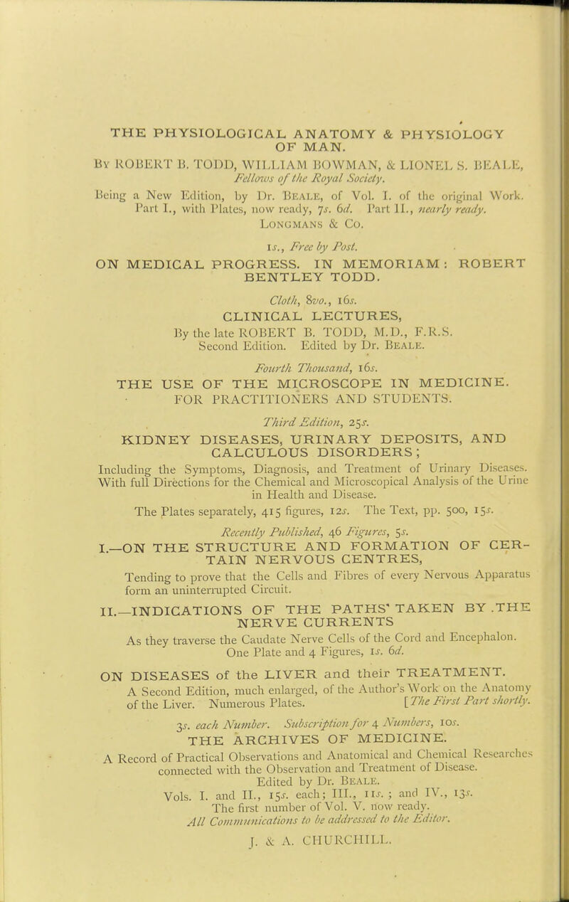 THE PHYSIOLOGICAL ANATOMY & PHYSIOLOGY OF MAN. By ROBERT B. TODD, WILLIAM BOWMAN, & LIONEL S. BEALE, Fdlcnus of the Royal Society. Being a New Edition, by Dr. Beale, of Vol. I. of tiie original Work. J'art 1., witii Plates, now ready, 'js. 6d. Part II., ttearly ready. Longmans & Co. i^., Free by Post. ON MEDICAL PROGRESS. IN MEMORIAM : ROBERT BENTLEY TODD. Clotli, Svo., i6s. CLINICAL LECTURES, By the late ROBERT B. TODD, M.D., F.R..S. Second Edition. Edited by Dr. Beale. Fourth Thousand, i6j. THE USE OF THE MICROSCOPE IN MEDICINE. FOR PRACTITIONERS AND STUDENTS. Third Edition, 2^s. KIDNEY DISEASES, URINARY DEPOSITS, AND CALCULOUS DISORDERS; Including the Symptoms, Diagnosis, and Treatment of Urinary Diseases. With full Directions for the Chemical and Microscopical Analysis of the Urine in Health and Disease. The Plates separately, 415 figures, I2j. The Text, pp. 500, \<ys. Recently Published, 46 Figures, 5j. I—ON THE STRUCTURE AND FORMATION OF CER- TAIN NERVOUS CENTRES, Tending to prove that the Cells and Fibres of every Nervous Apparatus foi-m an unintermpted Circuit. IL—INDICATIONS OF THE PATHS' TAKEN BY .THE NERVE CURRENTS As they traverse the Caudate Nerve Cells of the Cord and Encephalon. One Plate and 4 Figures, is. 6d. ON DISEASES of the LIVER and their TREATMENT. A Second Edition, much enlarged, of the Author's Work on the Anatomy of the Liver. Numerous Plates. [ The First Part shortly. y. each Number. Subscription for 4 Numbers, los. THE ARCHIVES OF MEDICINE. A Record of Practical 01)servations and Anatomical and Chemical Researclic- connected with the Observation and Treatment of Disease. Edited by Dr. Beale. Vols. I. and IL, 15J. each; III., lis. ; and IV., 13.V. The first number of Vol. V. now ready. All Comiiiunications to be addressed to the Editor. J. & A. CHURCMILL.