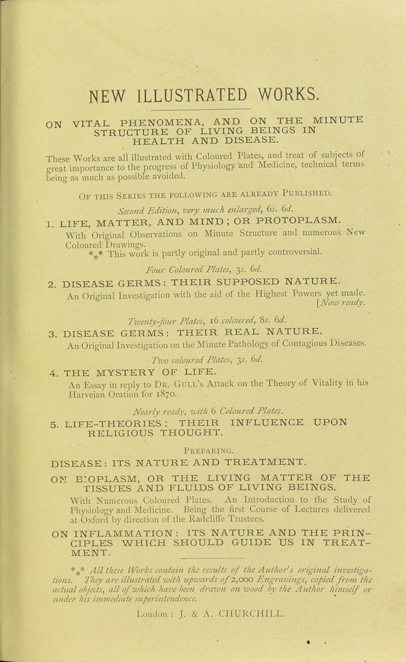 NEW ILLUSTRATED WORKS. ON VITAL PHENOMENA, AND ON THE MINUTE STRUCTURE OF LIVING BEINGS IN HEALTH AND DISEASE. These Works are all illustrated with Coloured Plates, and treat of subjects of great importance to the progress of Physiology and Medicme, technical terms being as much as possible avoided. Of this Series the following are already Published. Second Edition, very much enlarged, 6s. 6d. 1. LIFE, MATTER, AND MIND OR PROTOPLASM. With Original Observations on Minute Structure and numerous New Coloured Drawings. This work is partly original and partly controversial. Four Coloured Plates, y. 6d. 2. DISEASE GERMS : THEIR SUPPOSED NATURE. An Original Investigation with the aid of the Highest Powers yet made. [Noiu ready. Twenty-four Plates, i6 coloured, %s. 6d. 3. DISEASE GERMS: THEIR REAL NATURE. An Original Investigation on the Minute Pathology of Contagious Diseases. Two coloured Plates, y. 6d. 4. THE MYSTERY OF LIFE. An Essay in reply to Dr. Gull's Attack on the Theory of Vitality in his Hai-veian Oration for 1870. Nearly ready, with 6 Coloured Plates. 5 LIFE-THEORIES : THEIR INFLUENCE UPON RELIGIOUS THOUGHT. Preparing. DISEASE : ITS NATURE AND TREATMENT. ON E'OPLASM, OR THE LIVING MATTER OF THE TISSUES AND FLUIDS OF LIVING BEINGS. With Numerous Coloured Plates. An Introduction to the Study of Physiology and Medicine. Being the first Course of Lectures delivered at Oxford by direction of the Radcliffe Trustees. ON INFLAMMATION : ITS NATURE AND THE PRIN- CIPLES WHICH SHOULD GUIDE US IN TREAT- MENT. *^* All these I'Vorks contain the results 0/ the Author's original in^jestiga- tions. They are illustrated with upioards of 1,000 Engravings, copied from the actual objects, all of which have been drawn on wood by the A uthor himself or under his iininediate superintendence. London : J. cS: A. CHURCHILL.