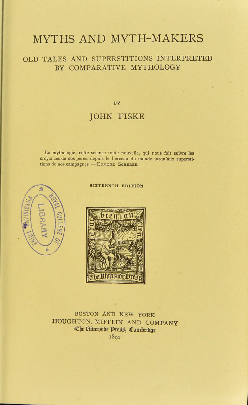 MYTHS AND MYTH-MAKERS OLD TALES AND SUPERSTITIONS INTERPRETED BY COMPARATIVE MYTHOLOGY BY JOHN FISKE La mythologie, cette science toute nouvelle, qui nous fait suivre les croyances de nos peres, depuis le berceau du monde jusqu'aux supersti- tions de nos campagnes. — Eumond Scherer BOSTON ANiD NEW YORK HOUGHTON, MIFFLIN AND COMPANY 1892