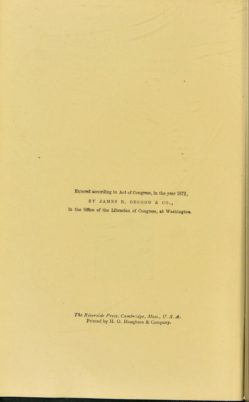 Entered according to Act of Congress, in the year 1872, BY JAMES R. OSGOOD & CO., the Office of the Librarian of Congress, at Washington. Tie Riverside Press, Cambridge, Mass., U. S. A. Printed by H. O. Houghton & Company.