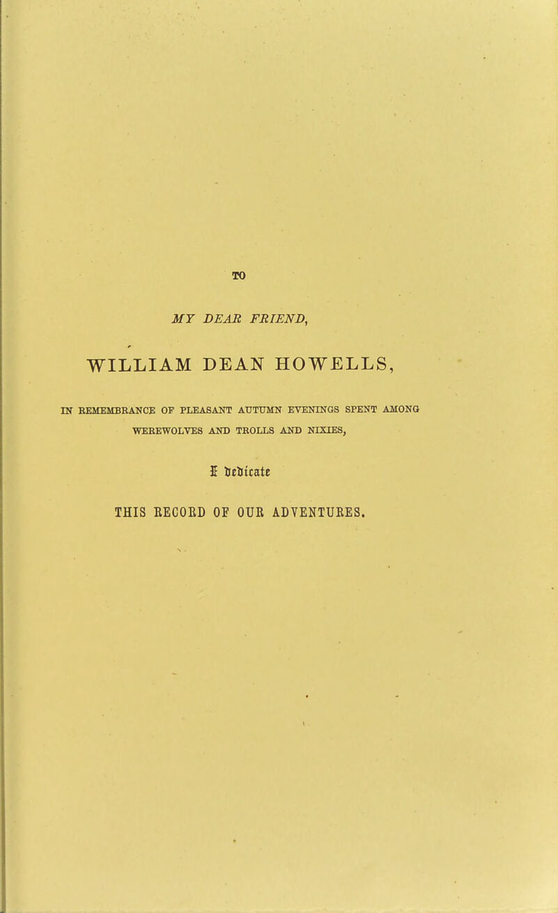 10 MY DEAR FRIEND, WILLIAM DEAN HOWELLS, IN EBaiEMBRANCE OF PLEASANT AUTUMN EVENINGS SPENT AMONG •WEEEWOLVES AND TROLLS AND NIXIES, 5 iclitcate THIS RECORD OF OUR ADVENTURES.