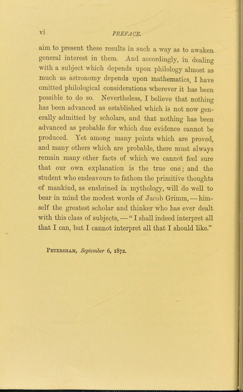 vi aim to present these results in such a way as to awaken general interest in them. And accordingly, in dealing with a subject which depends upon philology almost as much as astronomy depends upon mathematics, I have omitted philological considerations wherever it has been possible to do so. Nevertheless, I believe that nothinfr has been advanced as established which is not now gen- erally admitted by scholars, and that nothing has been advanced as probable for which due evidence cannot be produced. Yet among many points which are proved, and many others which are probable, there must always remain many other facts of which we cantrnt feel sure that our own explanation is the true one; and the student who endeavours to fathom the primitive thoughts of mankind, as enshrined in mythology, will do well to bear in mind the modest words of Jacob Grimm, — him- self the greatest scholar and thinker who has ever dealt with this class of subjects, — I shall indeed interpret all that I can, but I cannot interpret aU that I should like. Peteesham, September 6, 1872.