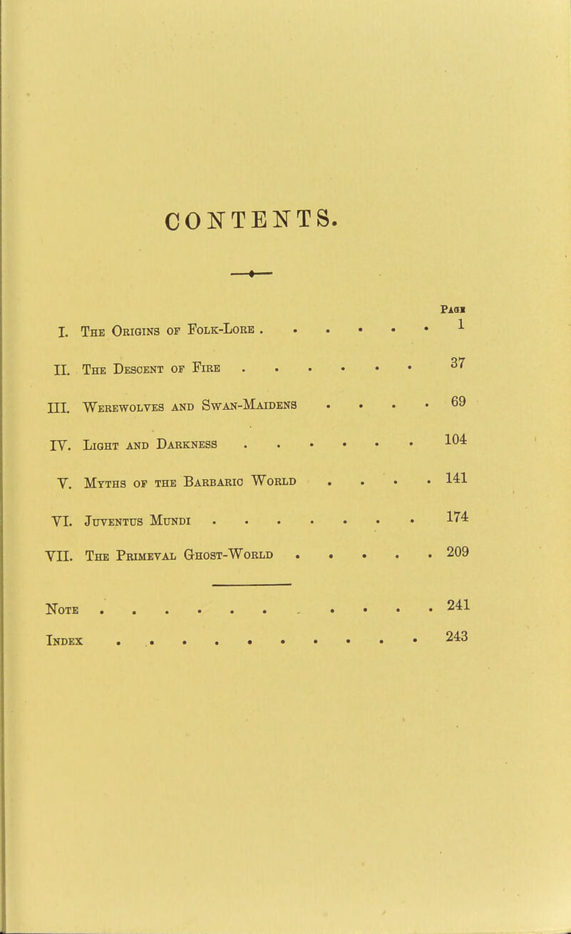 CONTENTS ■ > - Pam 1. The Origins op Folk-Lore ^ n. The Descent of Fire 37 JTT. Werewolves and Swan-Maidens .... 69 IV. Light and Darkness 104 V. Myths op the Barbaric World . . . • 141 VI. JUTENTUS MUNDI 174 Vn. The Primeval Ghost-World 209 Note • • • • 241 Index . .• 243