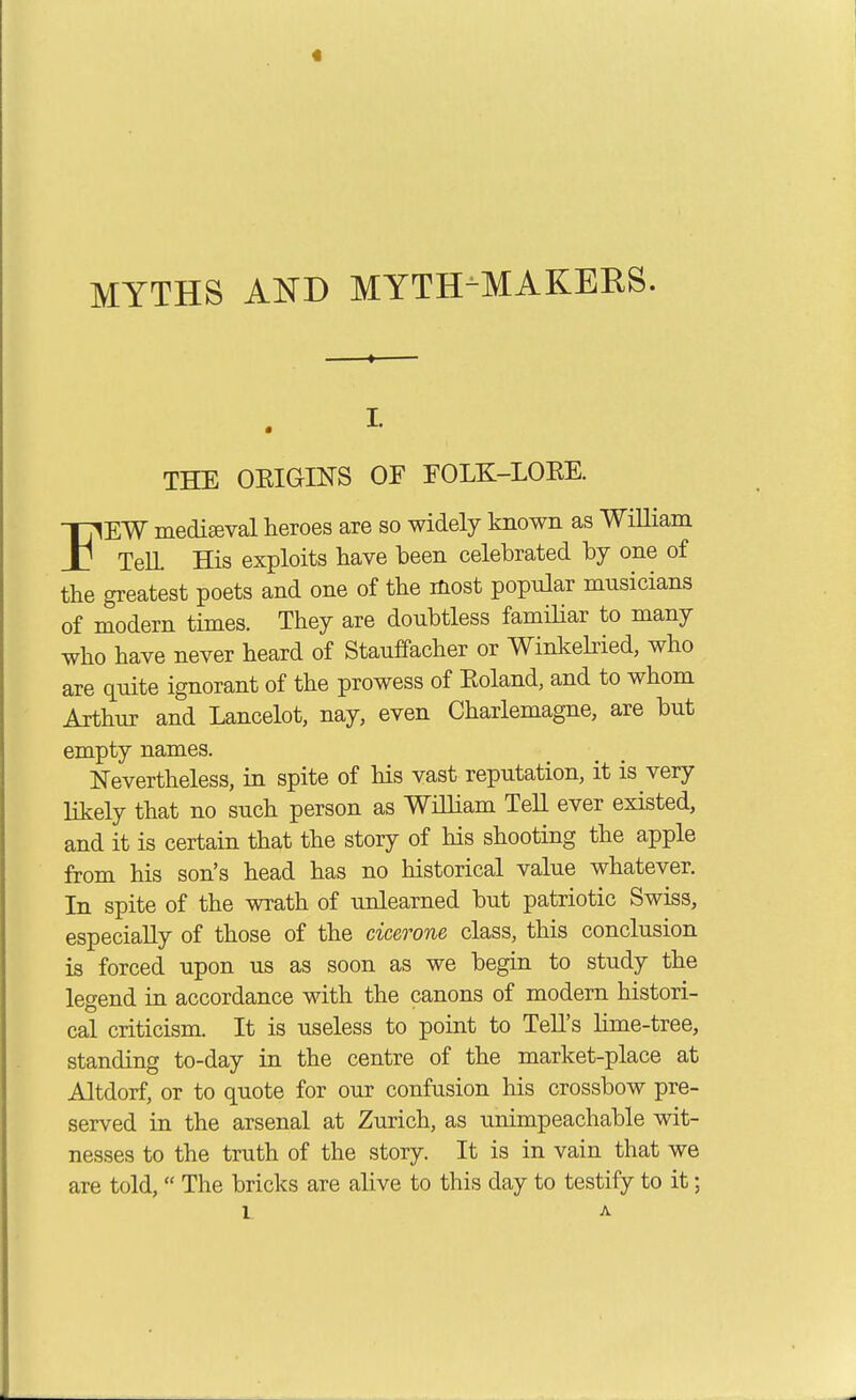 « MYTHS AITD MYTH-MAKEES. THE OEIGINS OF FOLK-LOEE. FEW medieval heroes are so widely Imown as William TelL His exploits have been celebrated by one of the greatest poets and one of the most popular musicians of modern times. They are doubtless familiar to many who have never heard of Stauffacher or Winkebied, who are quite ignorant of the prowess of Eoland, and to whom Arthur and Lancelot, nay, even Charlemagne, are but empty names. Nevertheless, in spite of his vast reputation, it is very likely that no such person as William Tell ever existed, and it is certain that the story of his shooting the apple from his son's head has no historical value whatever. In spite of the wrath of unlearned but patriotic Swiss, especially of those of the cicerone class, this conclusion is forced upon us as soon as we begin to study the legend in accordance with the canons of modern histori- cal criticism. It is useless to point to Tell's lime-tree, standing to-day in the centre of the market-place at Altdorf, or to quote for our confusion his crossbow pre- served in the arsenal at Zurich, as unimpeachable wit- nesses to the truth of the story. It is in vain that we are told, The bricks are ahve to this day to testify to it; L A