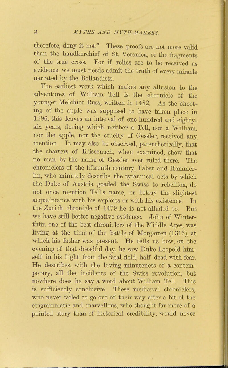 therefore, deny it not. These proofs are not more valid than the handkerchief of St. Veronica, or the fragments of the true cross. For if relics are to be received as evidence, we must needs admit the truth of every miracle narrated by the Bollandists. The earliest work which makes any allusion to the adventures of William Tell is the chronicle of the younger Melchior Euss, written in 1482. As the shoot- ing of the apple was supposed to have taken place in 1296, this leaves an interval of one hundred and eighty- six years, during which neither a Tell, nor a William, nor the apple, nor the cruelty of Gessler, received any mention. It may also be observed, parenthetically, that the charters of Ktissenach, when examined, show that no man by the name of Gessler ever ruled there. The chroniclers of the fifteenth century, Faber and Hammer- lin, who minutely describe the tyrannical acts by which the Duke of Austria goaded the Swiss to rebellion, do not once mention Tell's name, or betray the shghtest acquaintance with his exploits or with his existence. In the Zurich chronicle of 1479 he is not alluded to. But we have stiU better negative evidence. John of Winter- thiir, one of the best chroniclers of the Middle Ages, was living at the time of the battle of Morgarten (1315), at which his father was present. He tells us how, on the evening of that dreadful day, he saw Duke Leopold him- self in his flight from the fatal field, haK dead with fear. He describes, with the loving minuteness of a contem- porary, aU the incidents of the Swiss revolution, but nowhere does he say a word about WilUam TeU. This is sufficiently conclusive. These mediaeval chroniclers, who never failed to go out of their way after a bit of the epigrammatic and marvellous, who thought far more of a pointed story than of historical credibihty, would never
