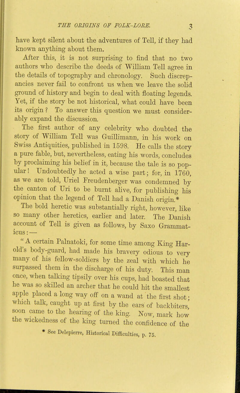 have kept silent about the adventures of Tell, if they had known anything about them. After this, it is not surprising to find that no two authors who describe the deeds of William Tell agree in the details of topography and chronology. Such discrep- ancies never fail to confront us when we leave the solid ground of history and begin to deal with floating legends. Yet, if the story be not historical, what could have been its origin ? To answer this question we must consider- ably expand the discussion. The first author of any celebrity who doubted the story of William Tell was Guillimann, in his work on Swiss Antiquities, published in 1598. He calls the story a pure fable, but, nevertheless, eating his words, concludes by proclaiming his behef in it, because the tale is so pop- ular ! Undoubtedly he acted a wise part; for, in 1760, as we are told, Uriel Freudenberger was condemned by the canton of Uri to be burnt ahve, for publishing his opinion that the legend of TeU had a Danish origin.* The bold heretic was substantially right, however, like so many other heretics, earlier and later. The Danish account of TeU is given as follows, by Saxo Grammat- icus: — A certain Palnatoki, for some time among King Har- old's body-guard, had made his bravery odious to very many of his feUow-soldiers by the zeal with which he surpassed them in the discharge of his duty. This man once, when taUdng tipsily over his cups, had boasted that he was so skiUed an archer that he could hit the smaUest apple placed a long way off on a wand at the first shot • which talk, caught up at first by the ears of backbiters' soon came to the hearing of the king. Now, mark how the wickedness of the king turned the confidence of the * See Delepierre, Historical Difficulties, p. 75.