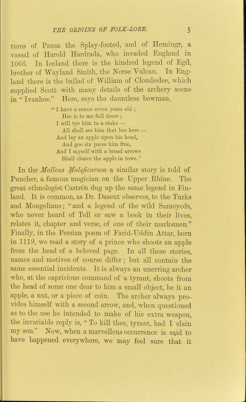 tures of Pansa tlie Splay-footed, and of Hemingr, a vassal of Harold Hardrada, wlio invaded England in 1066. In Iceland there is the Idndred legend of Egil, brother of Wayland Smith, the Norse Vulcan. In Eng- land there is the ballad of WiUiam of Cloudeslee, which supplied Scott with many details of the archery scene in Ivanhoe. Here, says the dauntless bowman, I have a sonne seven years old ; Hee is to me full deere ; I will tye him to a stake — All shall see him that bee here — And lay an apple upon his head, And goe six paces him froe, And I myself with a broad arrowe Shall cleave the apple in towe. In the Malleus J^aUficarum a similar story is told of Puncher, a famous magician on the Upper Ehine. The great ethnologist Gastrin dug up the same legend in Fin- land. It is common, as Dr. Dasent observes, to the Turks and Mongolians; and a legend of the wild Samoyeds, who never heard of Tell or saw a book in their lives, relates it, chapter and verse, of one of their marksmen. Finally, in the Persian poem of Earid-Uddin Attar, born in 1119, we read a story of a prince w^ho shoots an apple from the head of a beloved page. In all these stories, names and motives of course differ; but aU contain the same essential incidents. It is always an unerring archer who, at the capricious command of a tyrant, shoots from the head of some one dear to him a small object, be it an apple, a nut, or a piece of coin. The archer always pro- vides himself with a second arrow, and, when questioned as to the use he intended to make of his extra weapon, the invariable reply is, To kill thee, tyrant, had I slain my son. Now, when a marvellous occurrence is s^id to have happened everywhere, we may feel sure that it
