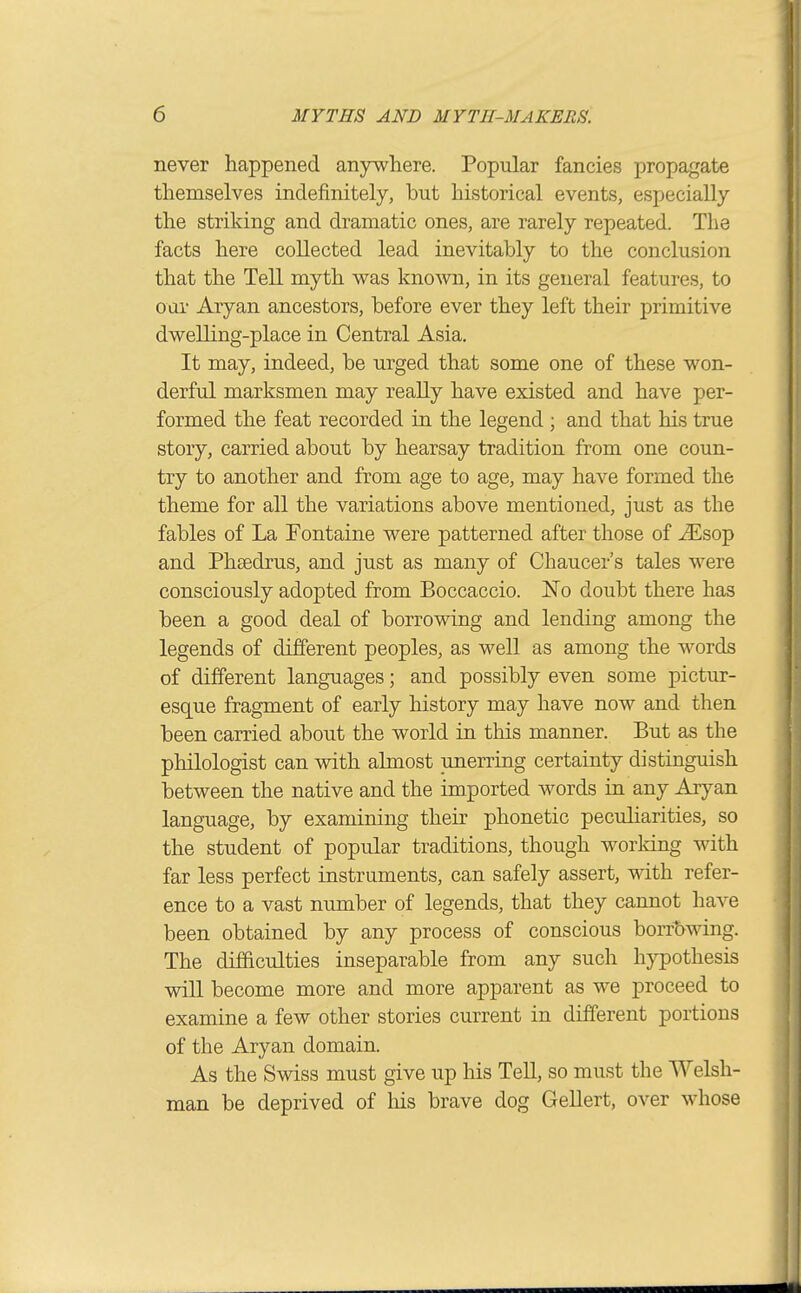 never happened anywhere. Popular fancies propagate themselves indefinitely, but historical events, especially the striking and dramatic ones, are rarely repeated. The facts here collected lead inevitably to the conclusion that the Tell myth was known, in its general features, to oar Aryan ancestors, before ever they left their primitive dwelling-place in Central Asia. It may, indeed, be urged that some one of these won- derful marksmen may really have existed and have per- formed the feat recorded in the legend ; and that his true story, carried about by hearsay tradition from one coun- try to another and from age to age, may have formed the theme for all the variations above mentioned, just as the fables of La Fontaine were patterned after those of ^sop and Phsedrus, and just as many of Chaucer's tales were consciously adopted from Boccaccio. jSTo doubt there has been a good deal of borrowing and lending among the legends of different peoples, as well as among the words of different languages; and possibly even some pictur- esque fragment of early history may have now and then been carried about the world in this manner. But as the philologist can with almost unerring certainty distinguish between the native and the imported words in any Aryan language, by examining their phonetic pecuharities, so the student of popular traditions, though working with far less perfect instruments, can safely assert, with refer- ence to a vast number of legends, that they cannot have been obtained by any process of conscious borrowing. The difficulties inseparable from any such hypothesis will become more and more apparent as we proceed to examine a few other stories current in different portions of the Aryan domain. As the Swiss must give up his Tell, so must the Welsh- man be deprived of Ms brave dog Gellert, over whose