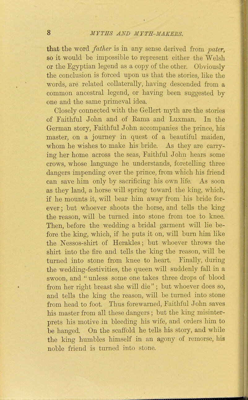 that the word father is in any sense derived from 'paUr, so it would be impossible to represent either the Welsh or the Egyptian legend as a copy of the other. Obviously the conclusion is forced upon us that the stories, like the words, are related collaterally, having descended from a common ancestral legend, or having been suggested by one and the same primeval idea. Closely connected with the Gellert myth are the stories of Faithful John and of Eama and Luxman. In the German story. Faithful John accompanies the prince, his master, on a journey in quest of a beautiful maiden, whom he wishes to make his bride. As they are carry- ing her home across the seas. Faithful John hears some crows, whose language he understands, foretelling three dangers impending over the prince, from which his friend can save him only by sacrificing his own life. As soon as they land, a horse wiU spring toward the king, which, if he mounts it, will bear him away from' his bride for- ever ; but whoever shoots the horse, and tells the king the reason, will be turned into stone from toe to knee. Then, before the wedding a bridal garment will lie be- fore the king, which, if he puts it on, will burn him like the Nessos-shirt of Herakles; but whoever throws the shirt into the fire and tells the Idng the reason, will be turned into stone from knee to heart. Finally, during the wedding-festivities, the queen will suddenly fall in a swoon, and  unless some one takes three drops of blood from her right breast she will die  ; but whoever does so, and tells the king the reason, will be turned into stone from head to foot. Thus forewarned. Faithful John saves his master from all these dangers ; but the king misinter- prets his motive in bleeding his wife, and orders him to be hanged. On the scaffold he teUs his story, and while the king humbles himself in an agony of remorse, his noble friend is turned iuto stone.