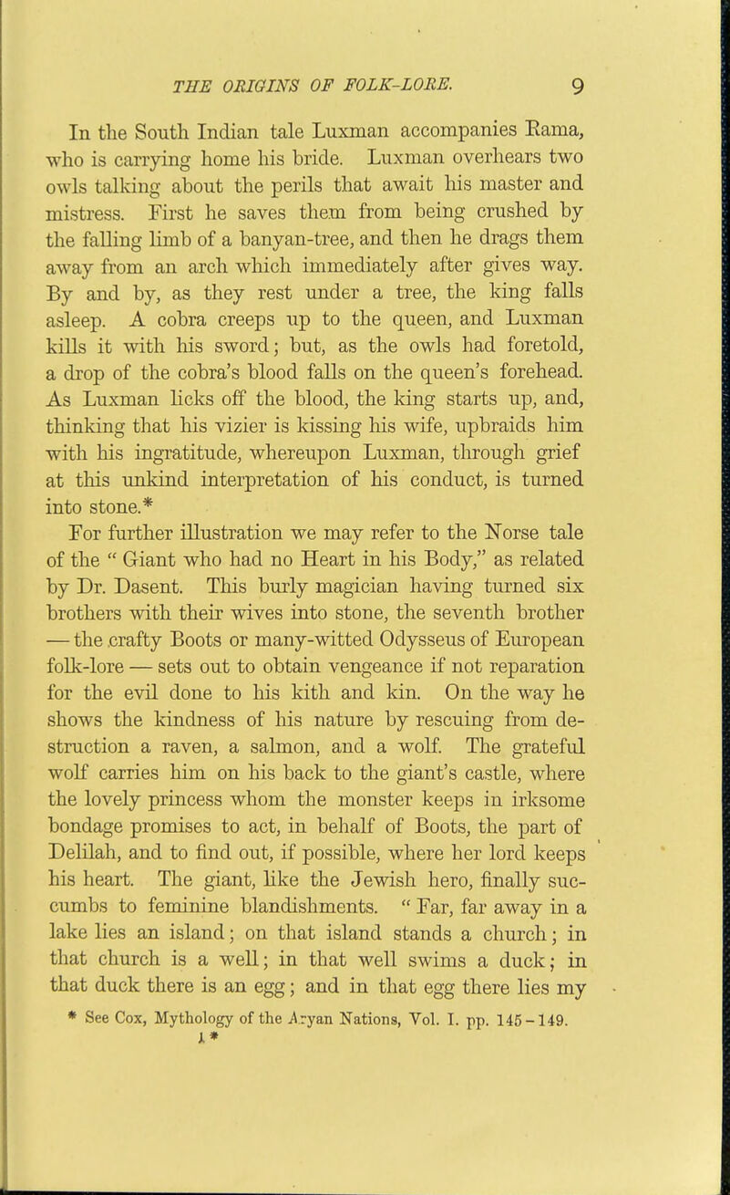 In the South Indian tale Luxman accompanies Eama, who is carrying home his bride. Luxman overhears two owls tallcing about the perils that await his master and mistress. First he saves them from being crushed by the falling limb of a banyan-tree, and then he drags them away from an arch which immediately after gives way. By and by, as they rest under a tree, the king falls asleep. A cobra creeps up to the queen, and Luxman kills it with his sword; but, as the owls had foretold, a drop of the cobra's blood falls on the queen's forehead. As Luxman licks off the blood, the king starts up, and, thinking that his vizier is kissing his wife, upbraids him with his ingratitude, whereupon Luxman, through grief at this unkind interpretation of his conduct, is turned into stone.* For further illustration we may refer to the Norse tale of the  Giant who had no Heart in his Body, as related by Dr. Dasent. This burly magician having turned six brothers with their wives into stone, the seventh brother — the .crafty Boots or many-witted Odysseus of European folk-lore — sets out to obtain vengeance if not reparation for the evil done to his kith and kin. On the way he shows the kindness of his nature by rescuing from de- struction a raven, a salmon, and a wolf The grateful wolf carries him on his back to the giant's castle, where the lovely princess whom the monster keeps in irksome bondage promises to act, in behalf of Boots, the part of Delilah, and to find out, if possible, where her lord keeps his heart. The giant, hke the Jewish hero, finally suc- cumbs to feminine blandishments.  Far, far away in a lake lies an island; on that island stands a church; in that church is a weU; in that well swims a duck; in that duck there is an egg; and in that egg there lies my * See Cox, Mythology of the jiryan Nations, Vol. I. pp. 145-149. A*