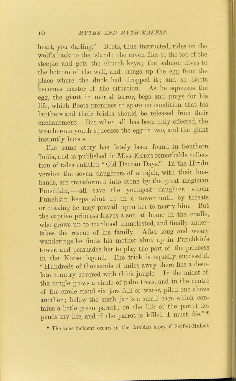 heart, you darling. Boots, tlms instructed, rides on the wolf's back to the island; the raven flies to the top of the steeple and gets the church-keys; the salmon dives to the bottom of the well, and brings up the egg from the place where the duck had dropped it; and so Boots becomes master of the situation. As he squeezes the egg, the giant, in mortal terror, begs and prays for his life, which Boots promises to spare on condition that his brothers and their brides should be released from their enchantment. But when all has been duly effected, the treacherous youth squeezes the egg in two, and the giant instantly bursts. The same story has lately been found in Southern India, and is published in Miss Frere's remarkable collec- tion of tales entitled  Old Deccan Days. In the Hindu version the seven daughters of a rajah, with their hus- bands, are transformed into stone by the great magician Punchkin, — all save the youngest daughter, whom Punchkin keeps shut up in a tower until by threats or coaxing he may prevail upon her to marry him. But the captive princess leaves a son at home in the cradle, who grows up to manhood unmolested, and finally under- takes the rescue of his family. After long and weary wanderings he finds his mother shut up in Punchkin's tower, and persuades her to play the part of the princess in the Norse legend. The trick is equaUy successful.  Hundreds of thousands of miles away there lies a deso- late country covered with thick jungle. In the midst of the jungle grows a circle of palm-trees, and in the centre of the circle stand six jars full of water, piled one above another; below the sixth jar is a smaU cage which con- tains a little green parrot; on the life of the parrot de- pends my life, and if the parrot is killed I must die. * • The same incident occurs in the Arabian story of Seyf-el-Mulook