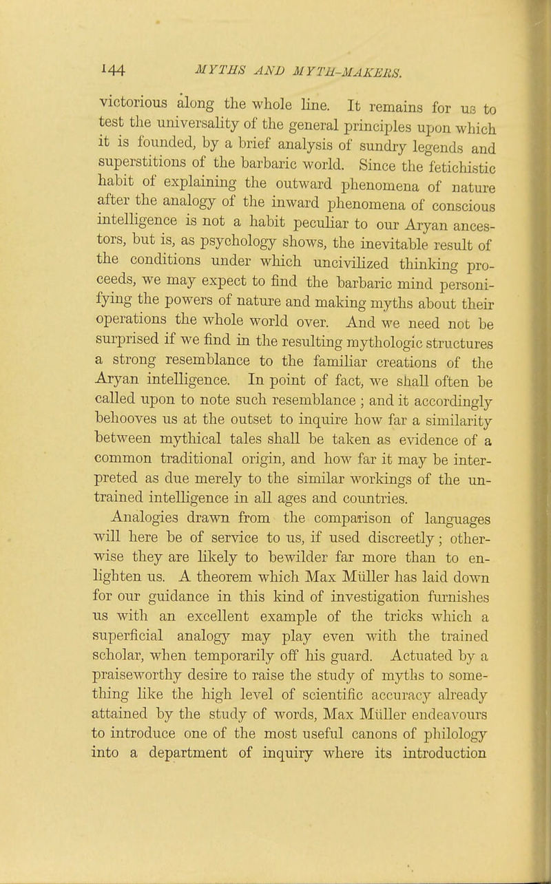 victorious along the whole line. It remains for us to test the universality of the general principles upon which it is founded, by a brief analysis of sundry legends and superstitions of the barbaric world. Since the fetichistic habit of explaining the outward phenomena of nature after the analogy of the inward phenomena of conscious intelligence is not a habit peculiar to our Aryan ances- tors, but is, as psychology shows, the inevitable result of the conditions under which uncivilized thinking pro- ceeds, we may expect to find the barbaric mind personi- fying the powers of nature and making myths about their operations the whole world over. And we need not be surprised if we find in the resulting mythologic structures a strong resemblance to the familiar creations of the Aryan intelligence. In point of fact, M^e shall often be called upon to note such resemblance ; and it accordingly behooves us at the outset to inquire how far a similarity between mythical tales shaU be taken as evidence of a common traditional origin, and how far it may be inter- preted as due merely to the similar worldngs of the un- trained intelligence in all ages and countries. Analogies drawn from the comparison of languages will here be of service to us, if used discreetly; other- wise they are likely to bewilder far more than to en- lighten us. A theorem which Max Miiller has laid down for our guidance in this kind of investigation fm^nishes us with an excellent example of the tricks which a superficial analogy may play even with the trained scholar, when temporarily off his guard. Actuated by a praiseworthy desire to raise the study of myths to some- thing like the high level of scientific accuracy already attained by the study of words. Max Miiller endeavours to introduce one of the most useful canons of philology into a department of inquiry where its introduction