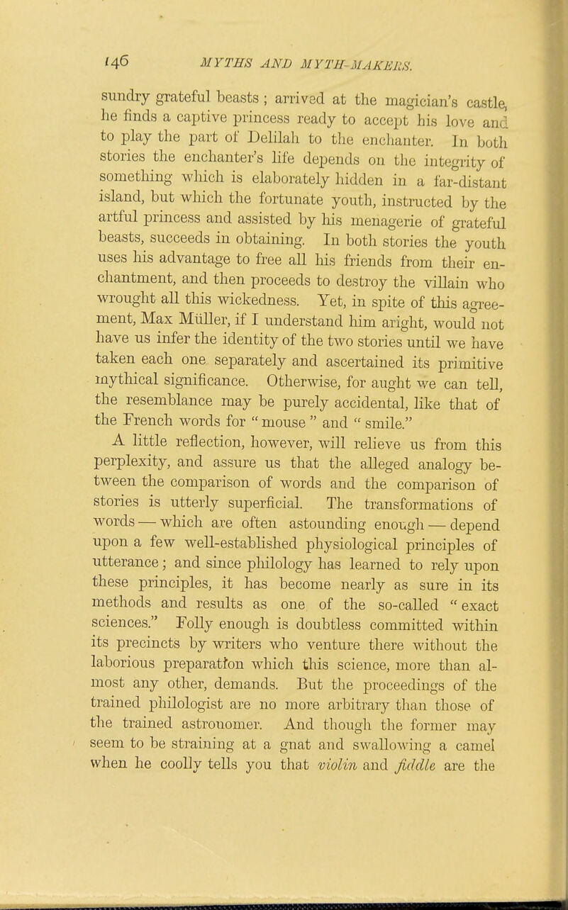 sundry grateful beasts ; arrived at the magician's castle, he finds a captive princess ready to accept his love and to play the part of Delilah to the enchanter. In both stories the enchanter's life depends on the integrity of sometliing wliich is elaborately hidden in a fai-distant island, but which the fortunate youth, instructed by the artful princess and assisted by his menagerie of grateful beasts, succeeds in obtaining. In both stories the youth uses his advantage to free aU his friends from their en- chantment, and then proceeds to destroy the villain who wrought all this wickedness. Yet, in spite of this agree- ment. Max MuUer, if I understand liim aright, would not have us infer the identity of the two stories until we have taken each one separately and ascertained its primitive mythical significance. Otherwise, for aught we can teU, the resemblance may be purely accidental, like that of the French words for  mouse  and  smile. A little reflection, however, will reheve us from this perplexity, and assure us that the alleged analogy be- tween the comparison of words and the comparison of stories is utterly superficial. The transformations of words — which are often astounding enough — depend upon a few well-estabhshed physiological principles of utterance; and since pliilology has learned to rely upon these principles, it has become nearly as sure in its methods and results as one of the so-caUed exact sciences. Folly enough is doubtless committed within its precincts by writers who venture there without the laborious preparatten which this science, more than al- most any other, demands. But the proceedings of the trained philologist are no more arbitrary than those of tlie trained astronomer. And though the former may seem to be straining at a gnat and swallowing a camel when he coolly tells you that violin and jiddU are the