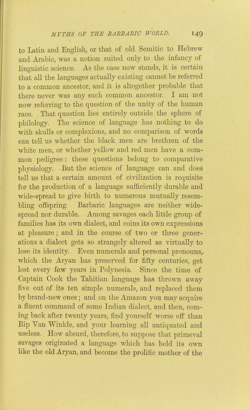 to Latin and English, or that of old Semitic to Hebrew and Arabic, was a notion suited only to the infancy of linguistic science. As the case now stands, it is certain that all the languages actually existing cannot be referred to a common ancestor, and it is altogether probable that there never was any such common ancestor. I am not now referring to the question of the unity of the human race. That question lies entirely outside the sphere of philology. The science of language has nothing to do with skulls or complexions, and no comparison of words can tell us whether the black men are brethren of the white men, or whether yellow and red men have a com- mon pedigree: these questions belong to comparative physiology. But the science of language can and does tell us that a certain amount of civilization is requisite for the production of a language sufficiently durable and wide-spread to give birth to numerous mutually resem- bling offspring. Barbaric languages are neither wide- spread nor durable. Among savages each little group of families has its own dialect, and coins its own expressions at pleasure; and in the course of two or three gener- ations a dialect gets so strangely altered as virtually to lose its identity. Even numerals and personal pronouns,, which the Aryan has preserved for fifty centuries, get lost every few years in Polynesia. Since the time of Captain Cook the Tahitian language has thrown away five out of its ten simple numerals, and replaced them by brand-new ones; and on the Amazon you may acquire a fluent command of some Indian dialect, and then, com- ing back after twenty years, find yourself worse off than Eip Van Winkle, and your learning aU antiquated and useless. How absurd, therefore, to suppose that primeval savages originated a language which has held its own like the old Aryan, and become the prolific mother of the