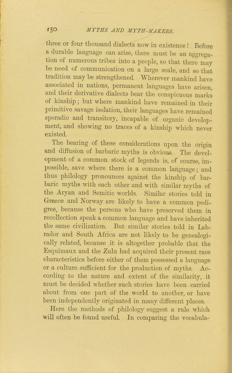 three or four thousand dialects now in existence ! Before a durable language can arise, there must be an aggrega- tion of numerous tribes into a people, so that there nmy be need of communication on a large scale, and so that tradition may be strengthened. Wherever mankind have associated in nations, permanent languages have arisen, and their derivative dialects bear the conspicuous marks of kinship; but where mankind have remained in their primitive savage isolation, their languages have remained sporadic and transitory, incapable of organic develop- ment, and showing no traces of a kinship which never existed. The bearing of these considerations upon the origin and diffusion of barbaric myths is obviou,s. The devel- opment of a common stock of legends is, of com^se, im- possible, save where there is a common language; and thus philology pronounces against the kinship of bar- baric myths with each other and with similar myths of the Aryan and Semitic worlds. Similar stories told in Greece and Norway are likely to have a common pedi- gree, because the persons who have preserved them in recollection speak a common language and have inherited the same civilization. But similar stories told in Lab- rador and South Africa are not likely to be genealogi- cally related, because it is altogether probable that the Esquimaux and the Zulu had acquired their present race characteristics before either of them possessed a language or a culture sufQcient for the production of myths. Ac- cording to the nature and extent of the similarity, it must be decided whether such stories have been carried about from one part of the world to another, or have been independently originated in many different places. Here the methods of philology suggest a rule wliicli will often be found useful. In comparing the vocabula-