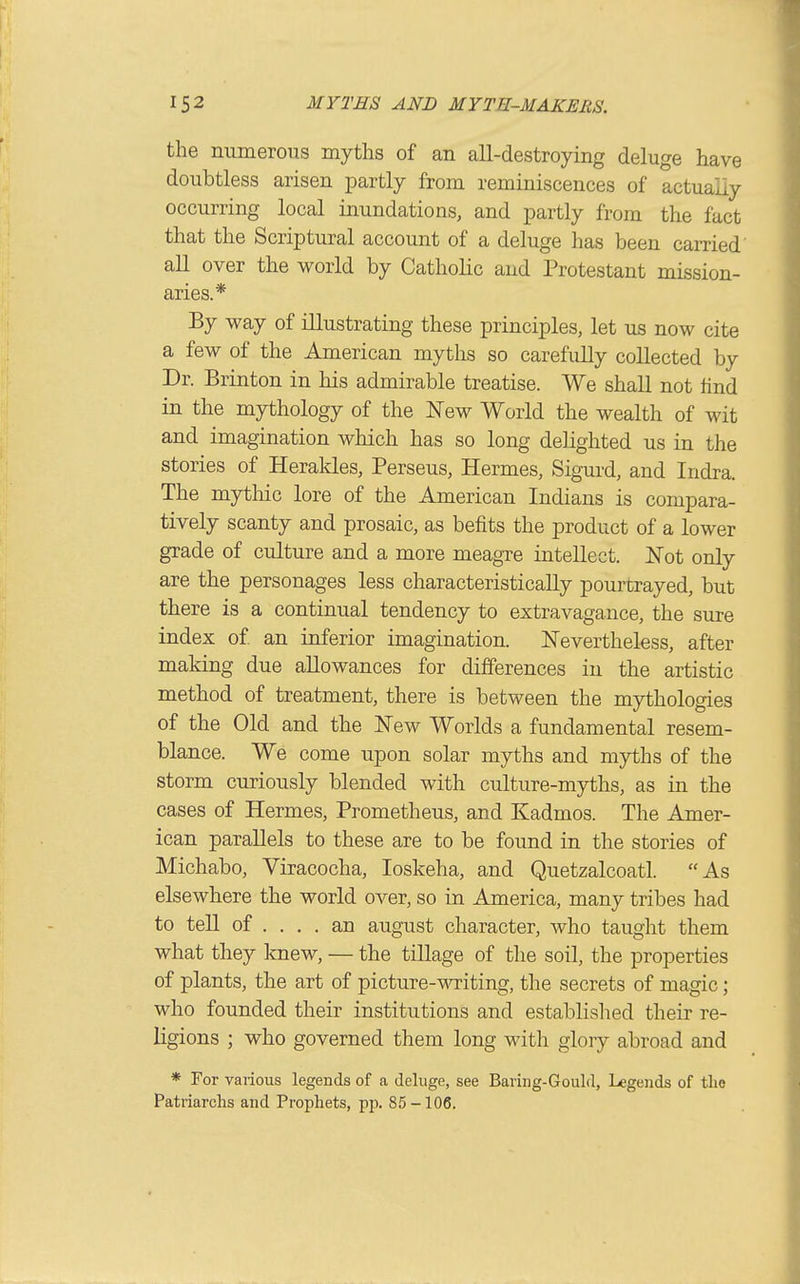 the numerous myths of an all-destroying deluge have doubtless arisen partly from reminiscences of actuaiiy occurring local inundations, and partly from the fact that the Scriptural account of a deluge has been cai-ried all over the world by Catholic and Protestant mission- aries.* By way of illustrating these principles, let us now cite a few of the American myths so carefully collected by Dr. Brinton in his admirable treatise. We shall not hnd in the mythology of the New World the wealth of wit and imagination which has so long delighted us in the stories of Heraldes, Perseus, Hermes, Sigurd, and Indra. The mythic lore of the American Indians is compara- tively scanty and prosaic, as befits the product of a lower grade of culture and a more meagre intellect. Not only are the personages less characteristically pourtrayed, but there is a continual tendency to extravagance, the sure index of an inferior imagination. Nevertheless, after making due allowances for differences in the artistic method of treatment, there is between the mythologies of the Old and the New Worlds a fundamental resem- blance. We come upon solar myths and myths of the storm curiously blended with culture-myths, as in the cases of Hermes, Prometheus, and Kadmos. The Amer- ican parallels to these are to be found in the stories of Michabo, Viracocha, loskeha, and Quetzalcoatl. As elsewhere the world over, so in America, many tribes had to tell of .... an august character, who taught them what they knew, — the tillage of the soil, the properties of plants, the art of picture-writing, the secrets of magic; who founded their institutions and established their re- ligions ; who governed them long with glory abroad and * For various legends of a deluge, see Baring-Gould, Legends of the Patriarchs and Prophets, pp. 85-106.