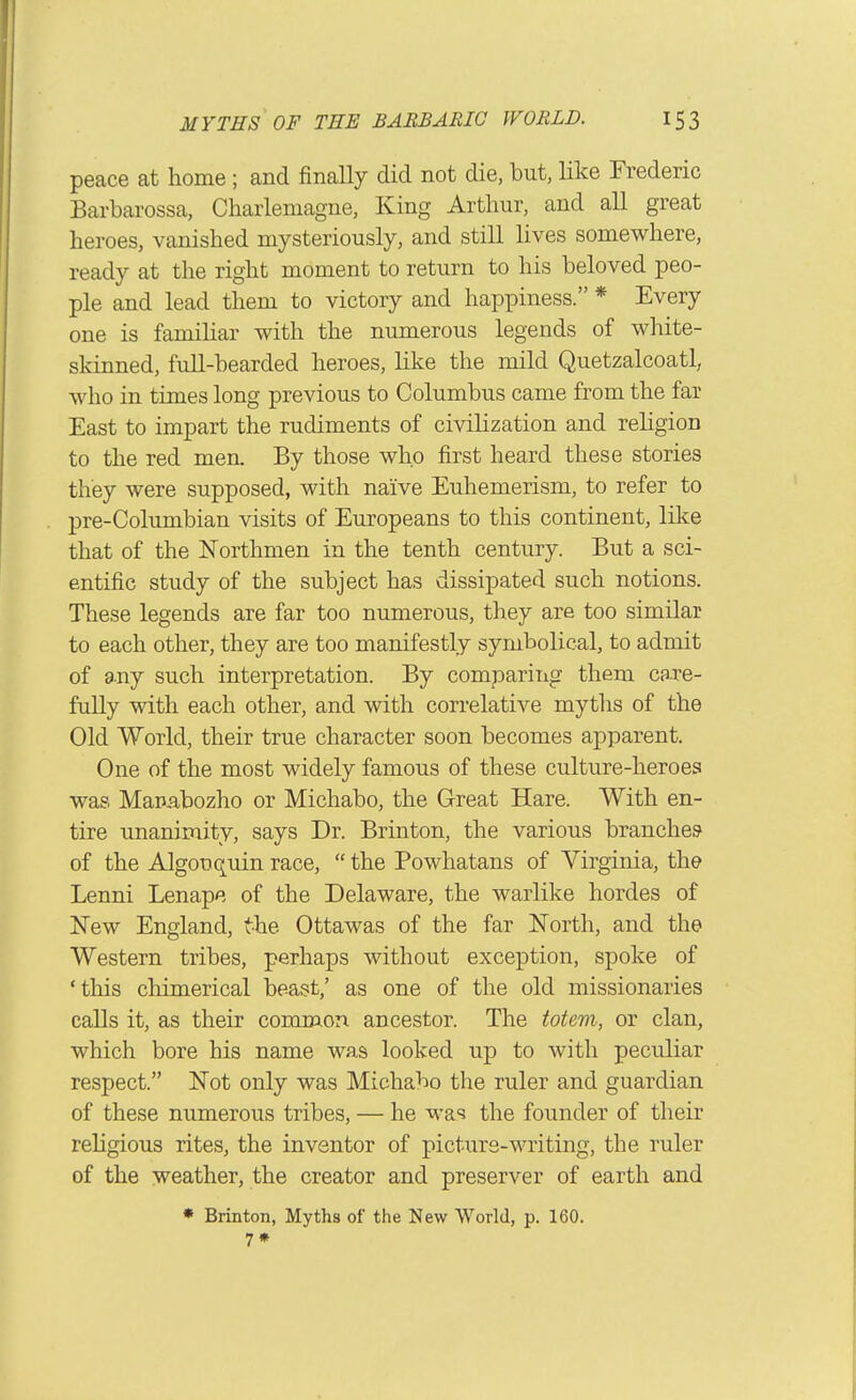 peace at home; and finally did not die, but, like Frederic Barbarossa, Charlemagne, King Arthur, and all great heroes, vanished mysteriously, and still lives somewhere, ready at the right moment to return to his beloved peo- ple and lead them to victory and happiness. * Every one is famihar with the numerous legends of wliite- skinned, full-bearded heroes, like the mild Quetzalcoatl, who in times long previous to Columbus came from the far East to impart the rudiments of civilization and religion to the red men. By those who first heard these stories they were supposed, with naive Euhemerism, to refer to pre-Columbian visits of Europeans to this continent, like that of the Northmen in the tenth century. But a sci- entific study of the subject has dissipated such notions. These legends are far too numerous, they are too similar to each other, they are too manifestly symbolical, to admit of any such interpretation. By comparing them care- fully with each other, and with correlative myths of the Old World, their true character soon becomes apparent. One of the most widely famous of these culture-heroes was Mauabozho or Michabo, the Great Hare. With en- tire unanimity, says Dr. Brinton, the various branches of the Algonquin race,  the Powhatans of Virginia, the Lenni Lenape of the Delaware, the warlike hordes of New England, the Ottawas of the far North, and the Western tribes, perhaps without exception, spoke of 'this cliimerical beast,' as one of the old missionaries calls it, as their common ancestor. The totem, or clan, which bore his name was looked up to with peculiar respect. Not only was Michabo the ruler and guardian of these numerous tribes, — he was the founder of their religious rites, the inventor of picture-writing, the ruler of the weather, the creator and preserver of earth and • Brinton, Myths of the New World, p. 160. 7*