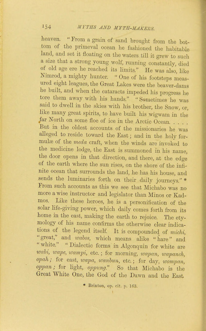 heaven. From a grain of sand brought from the bot- tom of the primeval ocean he fashioned the habitable land, and set it floating on the waters till it grew to such a size that a strong young wolf, running constantly, died of old age ere he reached its limits. He was also, like Nimrod, a mighty hunter. One of his footsteps meas- ured eight leagues, the Great Lakes were the beaver-dams he built, and when the cataracts impeded his progress he tore them away with his hands. Sometimes °he was said to dwell in the skies with his brother, the Snow, or, like many great spirits, to have built his wigwam in 'the far North on some floe of ice in the Arctic Ocean But in the oldest accounts of the missionaries he was alleged to reside toward the East; and in the holy for- mulae of the meda craft, when the winds are invoked to the medicine lodge, the East is summoned in his name, the door opens in that direction, and there, at the edge of the earth where the sun rises, on the shore of the infi- nite ocean that surrounds the land, he lias liis house, and sends the luminaries forth on their daily journeys.* From such accounts as this we see that Michabo was no more a wise instructor and legislator than Minos or Kad- mos. Like these heroes, he is a personification of the solar Hfe-giving power, which daily comes forth from its home in the east, making the earth to rejoice. The ety- mology of his name confirms the otherwise clear indica- tions of the legend itself It is compounded of micU, great, and wabos, which means ahke hare and white. Dialectic forms in Algonquin for wliite are wali, wape, wampi, etc. ; for morning, wapan, wapanch, opah; for east, wapa, wanhun, etc.; for day, loompan, oppan; for light, oppung So that Michabo is the Great White One, the God of the Dawn and the East * Brinton, op. cit. p. 163.