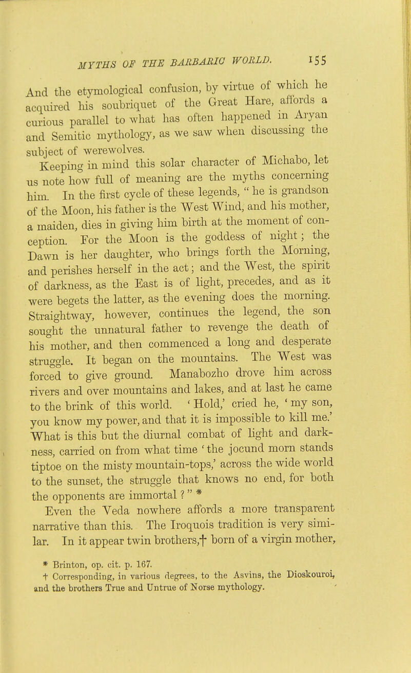 And the etymological confusion, by virtue of which he acquired his soubriquet of the Great Hare, aflords a curious paraUel to what has often happened m Aryan and Semitic mythology, as we saw when discussmg the subject of werewolves. Keeping in mind this solar character of Michabo, let us note how fuU of meaning are the myths concerning him In the first cycle of these legends, he is grandson of the Moon, liis father is the West Wind, and his mother, a maiden, dies in giving Mm birth at the moment of con- ception. For the Moon is the goddess of night; the Dawn is her daughter, who brings forth the Morning, and perishes herself in the act; and the West, the spirit of darkness, as the East is of light, precedes, and as it were begets the latter, as the evening does the morning. Straightway, however, continues the legend, the son sought the unnatural father to revenge the death of his°mother, and then commenced a long and desperate struggle. It began on the mountains. The West was forced to give ground. Manabozho drove him across rivers and over mountains and lakes, and at last he came to the brink of this world. ' Hold,' cried he, ' my son, you know my power, and that it is impossible to kill me.' What is this but the diurnal combat of light and dark- ness, carried on from what time ' the jocund morn stands tiptoe on the misty mountain-tops,' across the wide world to the sunset, the struggle that knows no end, for both the opponents are immortal ? * Even the Yeda nowhere affords a more transparent narrative than this. The Iroquois tradition is very simi- lar. In it appear twin brothers,t born of a virgin mother. ♦ Brinton, op. cit. p. 167. + Corresponding, in various degrees, to the Asvins, tlie Dioskouroi, and the brothers True and Untrue of Norse mythology.