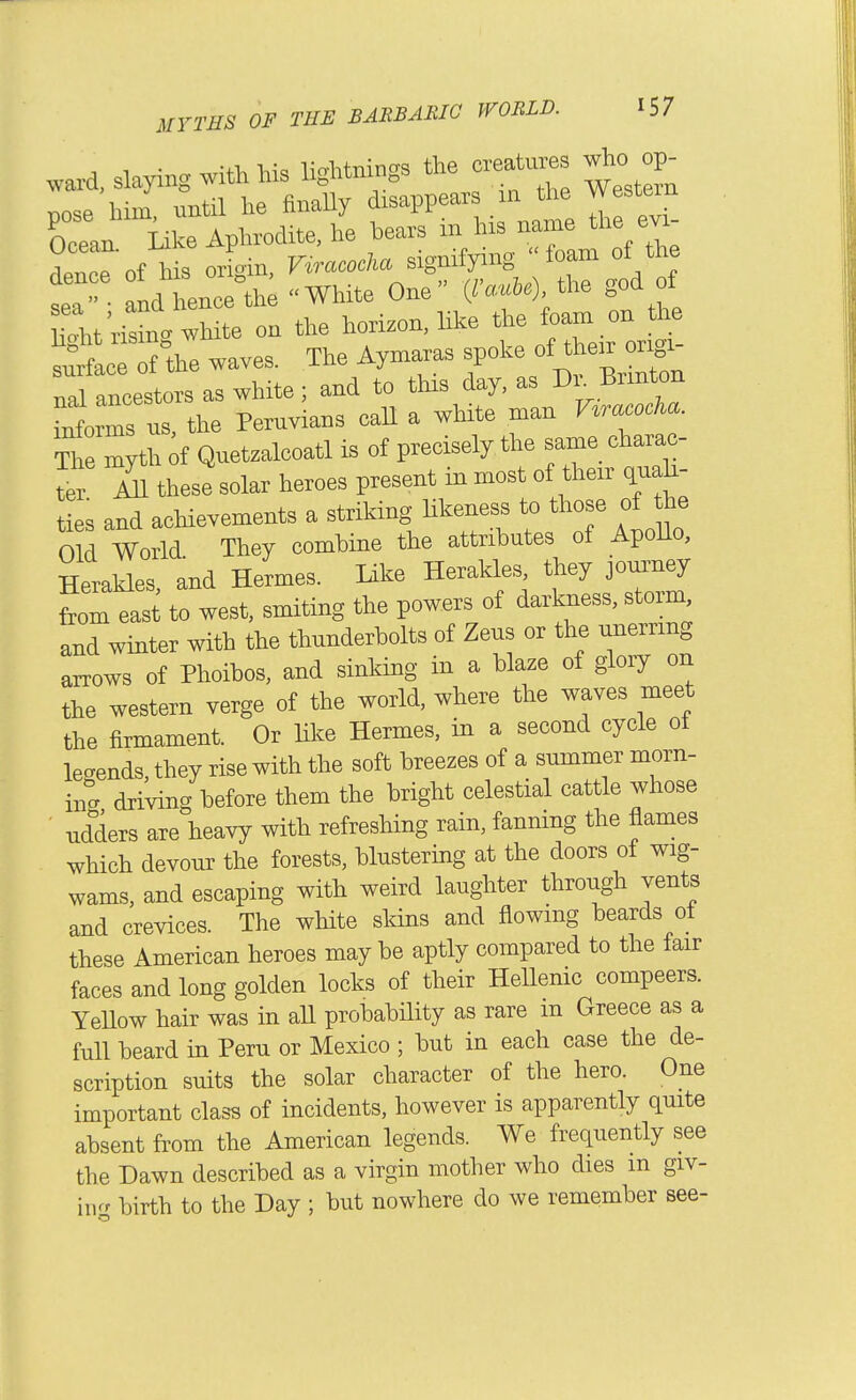 , -, • -+1. 1.1-= liVhtninc's the creatures who op- ward, slaying with his lightnings Western t)ose him until he finaUy disappears in the Western Cn Like Aphrodite, he bears in his name the evi .r' e'of his orioin, Viracocha signifying foam of the Lhenc^th; White One {rauU), the god of ?^,lt;2 on the horizon, like the foam on the wave. The Aymaras spoke of the. ori^^ nal ancestors as white; and to this day, as r>^- Brmton informs us, the Peruvians call a white man nracocKa The mytl^ of Quetzalcoatl is of precisely the same charac- m these solar heroes present in most of their cpiah- ties and acHevements a striking likeness to those of he Old World They combine the attributes of Apollo, Herakles and Hermes. Like Herakles, they journey t to west, smiting the powers of darkness, storm and winter with the thunderbolts of Zeus or the unerring arrows of Phoibos, and sinking in a blaze of glory on the western verge of the world, where the waves meet the firmament. Or like Hermes, in a second cycle of legends, they rise with the soft breezes of a summer morn- ing driving before them the bright celestial cattle whose ■ udders are heavy with refreshing rain, fanning the flames which devour the forests, blustering at the doors of wig- wams, and escaping with weird laughter through vents and crevices. The white sldns and flowing beards ot these American heroes may be aptly compared to the fair faces and long golden locks of their HeUenic compeers. Yellow hair was in all probabHity as rare m Greece as a full beard in Peru or Mexico ; but in each case the de- scription suits the solar character of the hero. One important class of incidents, however is apparently quite absent from the American legends. We frequently see the Dawn described as a virgin mother who dies m giv- nvf birth to the Day ; but nowhere do we remember see-