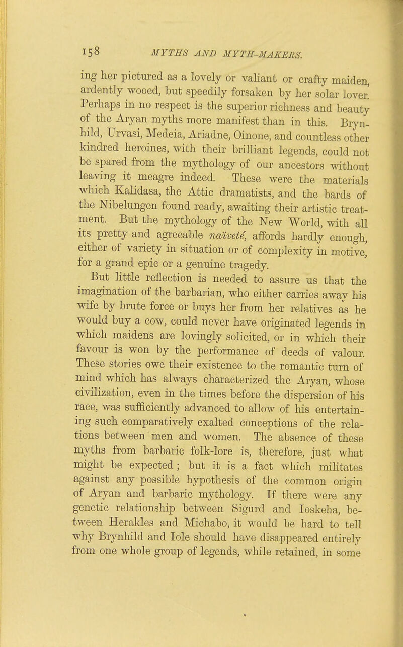ing her pictured as a lovely or valiant or crafty maiden, ardently wooed, but speedily forsaken by her solar lover. Perhaps in no respect is the superior richness and beauty of the Aryan myths more manifest than in this. Bryn- hild, Urvasi, Medeia, Ariadne, Oinoiie, and countless other kindred heroines, with their brilliant legends, could not be spared from the mythology of our ancestors without leaving it meagxe indeed. These were the materials which Kalidasa, the Attic dramatists, and the bards of the Nibelungen found ready, awaiting their artistic treat- ment. But the mythology of the New World, with all its pretty and agreeable naivete, affords hardly enough, either of variety in situation or of complexity in motive, for a grand epic or a genuine tragedy. But little reflection is needed to assure us that the imagination of the barbarian, who either carries away his wife by brute force or buys her from her relatives as he would buy a cow, could never have originated legends in which maidens are lovingly solicited, or in which their favour is won by the performance of deeds of valour. These stories owe their existence to the romantic turn of mind which has always characterized the Aiyan, whose civilization, even in the times before the dispersion of his race, was sufficiently advanced to allow of his entertain- ing such comparatively exalted conceptions of the rela- tions between men and women. The absence of these myths from barbaric folk-lore is, therefore, just what might be expected; but it is a fact which militates against any possible hypothesis of the common origin of Aryan and barbaric mythology. If there were any genetic relationship between Sigurd and loskeha, be- tween Herakles and Michabo, it would be hard to tell why Brynhild and lole should have disappeared entirely from one whole group of legends, while retained, in some