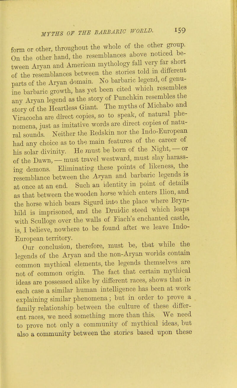 form or other, throughout the whole of the other group. On the other hand, the resemblances above noticed be- tween Aryan and American mythology faU very far shor of the resemblances between the stories told m different parts of the Aryan domain. No barbaric legend, of genu- L barbaric growth, has yet been cited which resembles any Aryan legend as the story of Punchkin resembles the story of the Heartless Giant. The myths of Michabo and Viracocha are direct copies, so to speak, of natural phe- nomena, just as imitative words are direct copies of natu- ral sounds. Neither the Eedskin nor the Indo-European had any choice as to the main features of the career of his solar divinity. He must be born of the Night, — or of the Dawn, — must travel westward, must slay harass- ing demons. EUminatipg these points of likeness, the resemblance between the Aryan and barbaric legends is at once at an end. Such an identity in point of details as that between the wooden horse which enters Ihon, and the horse which bears Sigurd into the place where Bryn- hild is imprisoned, and the Druidic steed which leaps with ScuUoge over the waUs of Fiach's enchanted castle, is, I beUeve, nowhere to be found after we leave Indo- European territory. Our conclusion, therefore, must be, that while the legends of the Aryan and the non-Aryan worlds contain common mythical elements, the legends themselves are not of common origin. The fact that certain mytliical ideas are possessed alike by different races, shows that in each case a similar human intelligence has been at work explaining similar phenomena; but in order to prove a family relationship between the culture of these differ- ent races, we need something more than this. We need to prove not only a community of mythical ideas, but also a community between the storirs based upon these