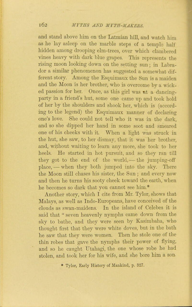 and stand above him on the Latmian hill, and watch him as he lay asleep on the marble steps of a temple hall hidden among drooping elm-trees, over which clambered vines heavy with dark blue grapes. This represents the rising moon looking down on the setting sun; in Labra- dor a similar phenomenon has suggested a somewhat dif- ferent story. Among the Esquimaux the Sun is a maiden and the Moon is her brother, who is overcome by a wick- ed passion for her. Once, as this girl was nt a dancing- party in a friend's hut, some one came up and took hold of her by the shoulders and shook her, which is (accord- ing to the legend) the Esquimaux manner of declaring one's love. She could not tell who it was in the dark, and so she dipped her hand in some soot and smeared one of his cheeks with it. When a light was struck in the hut, she saw, to her dismay, that it was her brother, and, without waiting to learn any more, she took to her heels. He started in hot pursuit, and so they ran till they got to the end of the world, — the jumping-off place, — when they both jumped into the sky. There the Moon still chases his sister, the Sun; and every now and then he turns his sooty cheek toward the earth, when he becomes so dark that you cannot see him.* Another story, which I cite from Mr. Tylor, shows that Malays, as well as Indo-Europeans, have conceived of the clouds as swan-maidens. In the island of Celebes it is said that  seven heavenly nymphs came dow from the sky to bathe, and they were seen by Kasimbaha, who thought first that they were white doves, but in the bath he saw that they were women. Then he stole one of the thin robes that gave the nymphs their power of flying, and so he caught Utahagi, the one whose robe he had stolen, and took her for his wife, and she bore him a son. * Tylor, Early History of Mankind, p. 327.