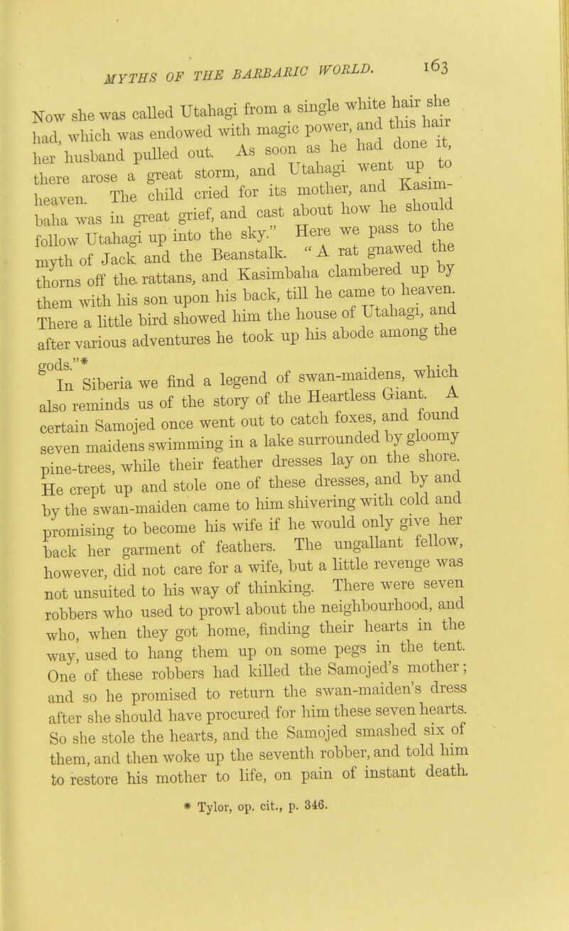 Now she wa. caUod Utahagi from a single -l-itf ^air she had which was endowed with magic power, and this hair her husband puUed out. As soon as he had done t Jh r arose a'great storm, and Utaliagi went up to heaven. The child cried for its motlier, and Kasim teha was in ffeat grief, and cast ahout how he should fo tahagi np into the sky. Hei. we pass to he ^yth of Jack and the Beanstalk. « A f f^-^tX thorns off tlm rattans, and Kasimbaha clambered up by hem with his son upon his back, till he came to heaven^ TheTe a little bird showed him tlie house of Utahagi, and after various adventures he took up hia abode among the ^°in Siberia we find a legend of swan-maidens, which also reminds us of the story of the Heartless Giant. A certain Samojed once went out to catch foxes and found seven maidens swimming in a lake surrounded by gloomy pine-trees, while their feather dresses lay on the shore. He crept up and stole one of these dresses, and by and by the swan-maiden came to him shivering with cold and promising to become his wife if he would only give her back her garment of feathers. The ungallant fellow, however, did not care for a wife, but a little revenge was not unsuited to his way of thinking. There were seven robbers who used to prowl about the neighbourhood, and who, when they got home, finding their hearts m the way' used to hang them up on some pegs in the tent. One of these robbers had kiUed the Samojed's mother; and so he promised to return the swan-maiden's dress after she should have procured for him these seven hearts. So she stole the hearts, and the Samojed smashed six of them, and then woke up the seventh robber, and told him to restore his mother to life, on pain of instant death. * Tylor, op. cit,, p. 346.