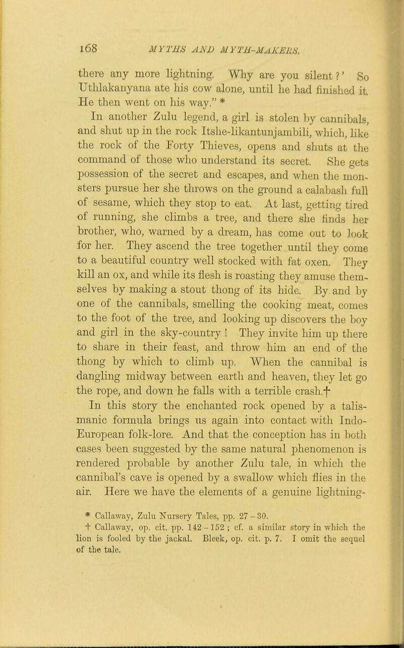 there any more lightning. Wliy are you silent?' So Uthlakanyana ate his cow alone, until he had finished it. He then went on his way. * In another Zulu legend, a girl is stolen by cannibals, and shut up in the rock Itshe-likantunjambili, which, hke the rock of the Forty Thieves, opens and shuts at tlie command of those who understand its secret. She gets possession of the secret and escapes, and when the mon- sters pursue her she throws on the ground a calabash full of sesame, wliich they stop to eat. At last, getting tired of running, she climbs a tree, and there she finds her brother, who, warned by a dream, has come out to look for her. They ascend the tree together until they come to a beautiful country well stocked with fat oxen. Tliey kill an ox, and while its flesh is roasting they amuse them- selves by making a stout thong of its hide. By. and by one of the cannibals, smelling the cooking meat, comes to the foot of the tree, and looking up discovers the boy and girl in the sky-country ! They invite him up there to share in their feast, and throw him an end of the thong by which to climb up. When the cannibal is dangling midway between earth and heaven, they let go the rope, and down he falls with a terrible crash.-|- In this story the enchanted rock opened by a talis- manic formula brings us again into contact with Indo- European folk-lore. And that the conception has in both cases been suggested by the same natural phenomenon is rendered probable by another Zulu tale, in whicli the cannibal's cave is opened by a swallow which flies in the air. Here we have the elements of a genuine lightning- * Callaway, Zulu Nursery Tales, pp. 27 - 30. t Callaway, op. clt. pp. 142-152 ; cf. a similar story in which the lion is fooled by the jackal. Bleek, op. cit. p. 7. I omit the sequel of the tale.
