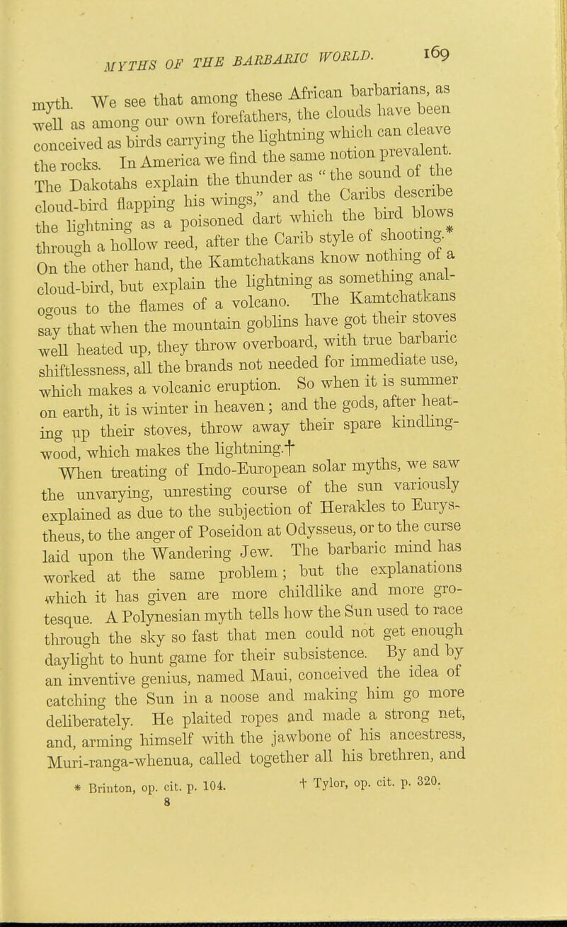 myth We see that among these African barbarians, as wdd as amon^ our own forefathers, the clouds have been lof J ed Mrds carrymg the lightning wlrich can cleave he rocks In Anrerica we find the same notion prevalent, m Dakotahs explain the thunder as the sound of the d flappi^ 1-wings, and U.e ^^^^^^^^ the lic^htning as a poisoned dart which the bird blows through a hollow reed, after the Carib style of shooting * On the other hand, the Kamtchatkans know nothing of a cloud-bird, but explain the lightning as something anal- ious to ihe flames of a volcano. The Kamtchatkans sa% that when the mountain goblins have got their s oves weU heated up, they throw overboard, with true barbaric shiftlessness, all the brands not needed for immediate use, which makes a volcanic eruption. So when it is summer on earth, it is winter in heaven; and the gods, after heat- ing up their stoves, throw away their spare kmdhng- wood, which makes the hghtning.t When treating of Indo-European solar myths, we saw the unvarying, unresting course of the sun variously explained as due to the subjection of Heraldes to Eurys- theus, to the anger of Poseidon at Odysseus, or to the curse laid upon the Wandering Jew. The barbaric mmd has worked at the same problem; but the explanations which it has given are more childlike and more gro- tesque. A Polynesian myth teUs how the Sun used to race through the sky so fast that men could not get enough dayhght to hunt game for their subsistence. By and by an inventive genius, named Maui, conceived the idea of catching the Sun in a noose and making him go more dehberately. He plaited ropes and made a strong net, and, arming himself with the jawbone of his ancestress, Muri-ranga-whenua, called together all his brethren, and * Briuton, op. cit. p. 104. + Tylor, op. cit. p. 320.