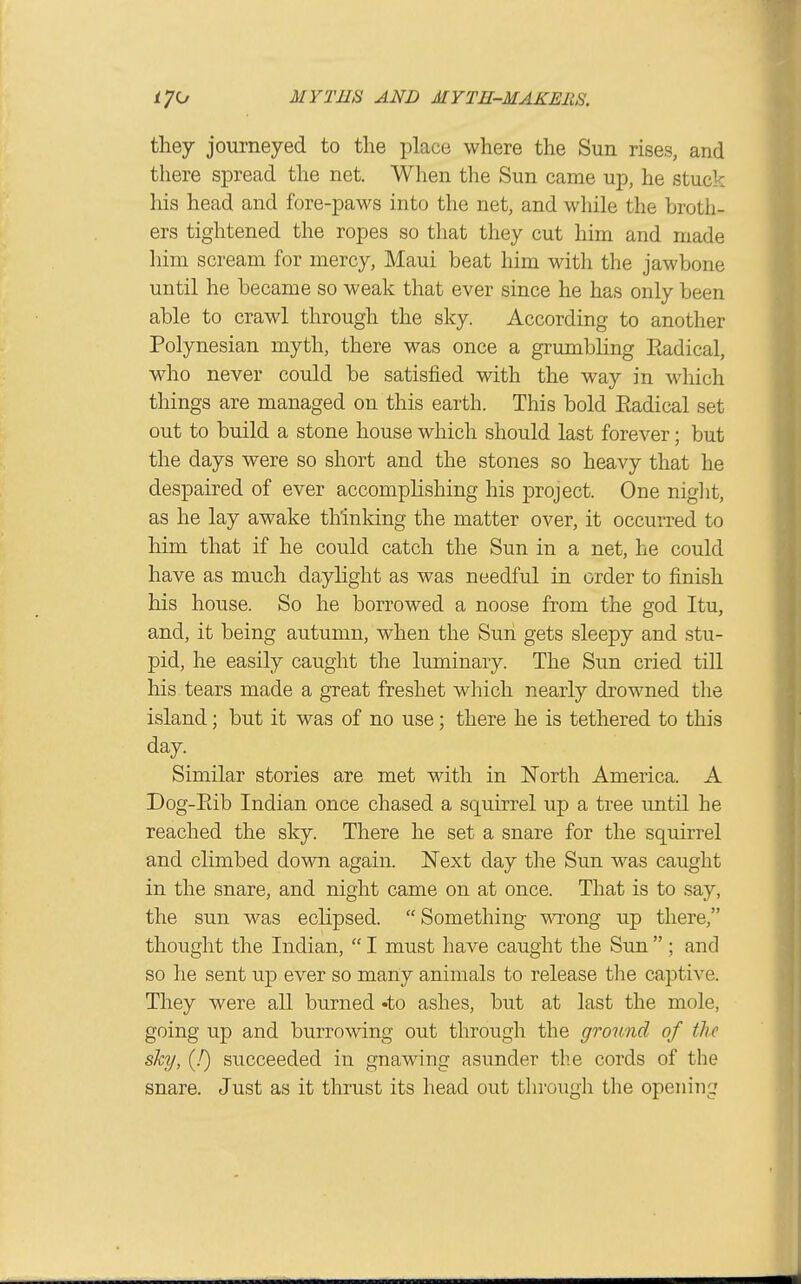 they journeyed to the place where the Sun rises, and there spread the net. When the Sun came up, he stuck his head and fore-paws into the net, and while the broth- ers tightened the ropes so that they cut him and made him scream for mercy, Maui beat him with the jawbone until he became so weak that ever since he has only been able to crawl through the sky. According to another Polynesian myth, there was once a grumbling Eadical, who never could be satisfied with the way in which things are managed on this earth. This bold Eadical set out to build a stone house which should last forever; but the days were so short and the stones so heavy that he despaired of ever accomplishing his project. One night, as he lay awake th'inldng the matter over, it occurred to him that if he could catch the Sun in a net, he could have as much dayhght as was needful in order to finish his house. So he borrowed a noose from the god Itu, and, it being autumn, when the Sun gets sleepy and stu- pid, he easily caught the luminary. The Sun cried till his tears made a great freshet which nearly drowned the island; but it was of no use; there he is tethered to this day Similar stories are met with in North America. A Dog-Eib Indian once chased a squirrel up a tree until he reached the sky. There he set a snare for the squirrel and climbed down again. Next day the Sun was caught in the snare, and night came on at once. That is to say, the sun was eclipsed. Something \AT:ong up there, thought the Indian,  I must have caught the Sun  ; and so he sent up ever so many animals to release tlie captive. They were all burned 'to ashes, but at last the mole, going up and burrowing out through the ground of the shy, (!) succeeded in gnawing asunder the cords of the snare. Just as it thrust its head out through the opening