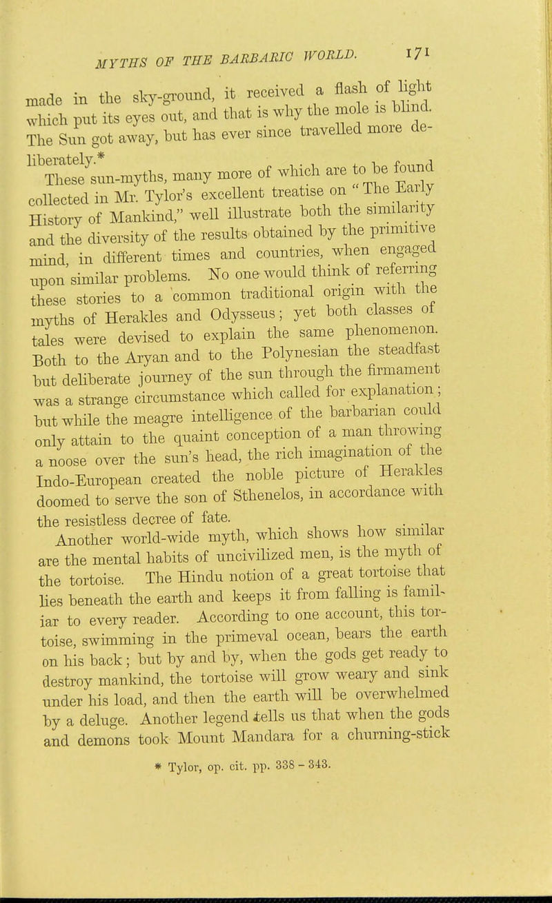 made in the sky-gimmd,' it received a flash of light which put its eyes oui, and that is why the mo e is bhnd. The Sun got away, but has ever since travelled more de- '''Tl~myths, many more of which are to be found collected in Mr. Tylor's exceUent treatise on The Eaily History of Mankind, well illustrate both the similarity and the diversity of the results obtained by the primitive mind in different times and countries, when engaged npon'similar problems. No one would think of refernng these stories to a common traditional origm with the myths of Herakles and Odysseus; yet both classes of tales were devised to explain the same phenomenon Both to the Aryan and to the Polynesian the steadfast but deliberate journey of the sun through the firmament was a strange circumstance which called for explanation; but while the meagre intelligence of the barbarian could only attain to the (quaint conception of a man throwing a noose over the sun's head, the rich imagination of the Indo-European created the noble picture of Herakles doomed to serve the son of Sthenelos, in accordance with the resistless decree of fate. . Another world-wide myth, which shows how similar are the mental habits of uncivilized men, is the myth of the tortoise. The Hindu notion of a great tortoise that lies beneath the earth and keeps it from falling is famiL iar to eveiy reader. According to one account, this tor- toise swimming in the primeval ocean, bears the earth on liis back; but by and by, when the gods get ready to destroy mankind, the tortoise will grow weary and sink under his load, and then the earth will be overwhelmed by a deluge. Another legend iells us that when the gods and demons took Mount Mandara for a churning-stick » Tylor, op. cit. pp. 338 - 343.