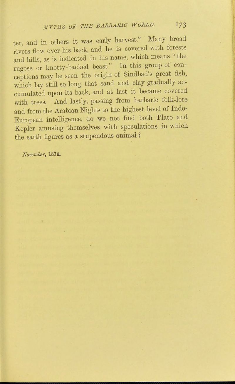 ter and in others it was early harvest. Many broad rivers iiow over his back, and he is covered with forests and liiUs, as is indicated in his name, which means  the rugose or knotty-backed beast. In this group of con- ceptions may be seen the origin of Sindbad's great fish, which lay stiU so long that sand and clay gradually ac- cumulated upon its back, and at last it became covered with trees. And lastly, passing from barbaric folk-lore and from the Arabian Nights to the highest level of Indo- European intelHgence, do we not find both Plato and Kepler amusing themselves with speculations in which the earth figures as a stupendous animal ? November, 1870.