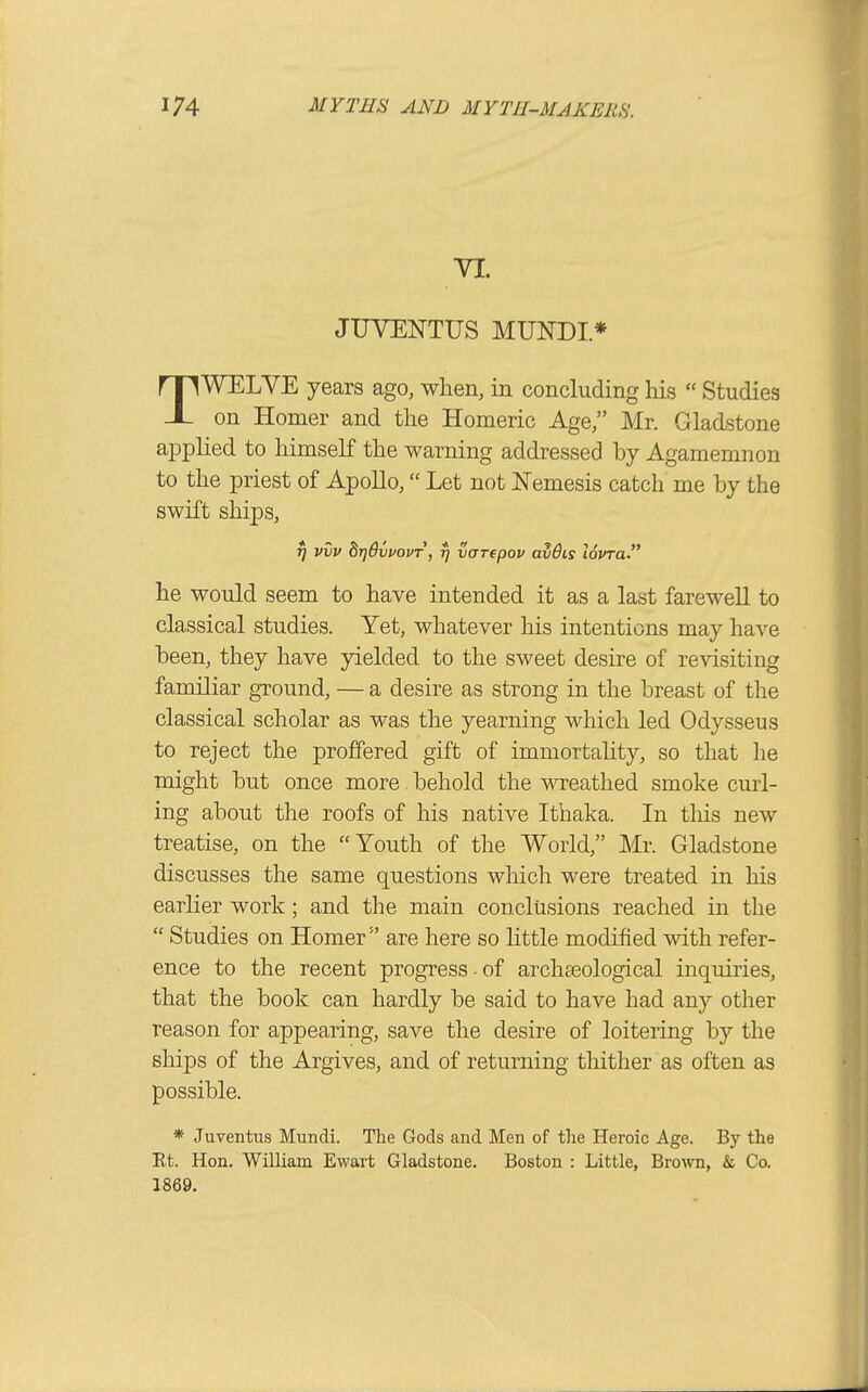 YI. JUVENTUS MUTOI* TWELVE years ago, when, in concluding his  Studies on Homer and the Homeric Age, Mr. Gladstone applied to himseK the warning addressed by Agamemnon to the priest of Apollo, Let not Nemesis catch me by the swift ships, tj viiv hrjdvuovT, fj varepov av6is lovra he would seem to have intended it as a last farewell to classical studies. Yet, whatever his intentions may have been, they have yielded to the sweet desire of revisiting familiar ground, — a desire as strong in the breast of the classical scholar as was the yearning which led Odysseus to reject the proffered gift of immortahty, so that he might but once more behold the wreathed smoke curl- ing about the roofs of his native Ithaka. In this new treatise, on the Youth of the World, Mr. Gladstone discusses the same questions wliich were treated in his earlier work; and the main conclusions reached in the  Studies on Homer are here so little modified with refer- ence to the recent progress-of archaeological inquiries, that the book can hardly be said to have had any other reason for appearing, save the desire of loitering by the ships of the Argives, and of returning thither as often as possible. * Juventus Mundi. The Gods and Men of tlie Heroic Age. By the Et. Hon. William Evvart Gladstone. Boston : Little, Brown, & Co. 1869.