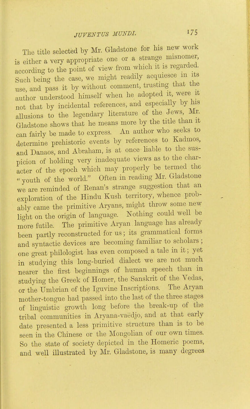 The title selected by Mr. Gladstone for his new work is either a very appropriate one or a strange misnomer, according to the point of view from which it is regarded. Such being the case, we might readily acquiesce m its use, and pass it by without comment, trusting that the author understood himself when he adopted it, were it not that by incidental references, and especially by his aUusions to the legendary literature of the Jews Mr Gladstone shows that he means more by the title than it can fairly be made to express. An author who seeks to determine prehistoric events by references to Kadmos, and Danaos, and Abraham, is at once liable to the sus- picion of holding very inadequate views as to the char- acter of the epoch wliich may properly be termed the « youth of the world. Often in reading Mr. Gladstone we are reminded of Eenan's strange suggestion that an exploration of the Hindu Kush territory, whence prob- ably came the primitive Aryans, might throw some new Ught on the origin of language. Nothing could well be nTore futile. The primitive Aryan language has already been partly reconstructed for us; its grammatical forms and syntactic devices are becoming familiar to scholars ; one great phHologist has even composed a tale in it; yet in studying this long-buried dialect we are not much nearer the first beginnings of human speech than in studying the Greek of Homer, the Sanskrit of the Vedas, or the Umbrian of the Iguvine Inscriptions. The Aryan mother-tongue had passed into the last of the three stages of linguistic gTOwth long before the break-up of the tribal communities in Aryana-vaiidjo, and at that early date presented a less primitive structure than is to be seen in the Chinese or the Mongolian of our own times. So the state of society depicted in the Homeric poems, and well illustrated by Mr. Gladstone, is many degrees