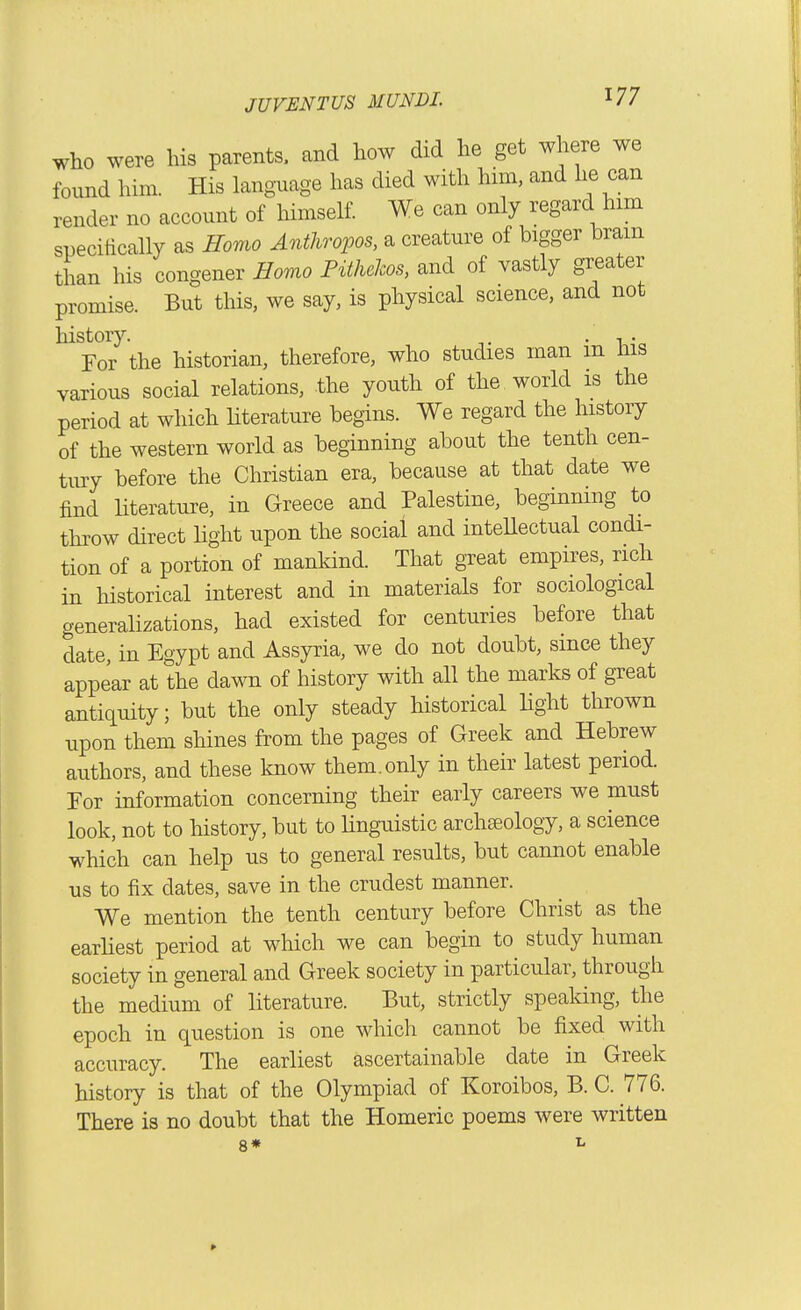 Who were his parents, and how did he get where we found him. His language has died with him, and he can render no account of himself We can only regard him specitically as Homo Anthropos, a creature of bigger brain than his congener Homo Fithehos, and of vastly greater promise. But this, we say, is physical science, and not history. . , . For the historian, therefore, who studies man m Ins various social relations, the youth of the world is the period at which literature begins. We regard the history of the western world as beginning about the tenth cen- tury before the Christian era, because at that date we find Hterature, in Greece and Palestine, beginning to throw direct Hght upon the social and inteUectual condi- tion of a portion of mankind. That great empires, rich in historical interest and in materials for sociological generalizations, had existed for centuries before that date, in Egypt and Assyria, we do not doubt, since they appear at the dawn of history with all the marks of great anti(iuity; but the only steady historical light thrown upon them shines from the pages of Greek and Hebrew authors, and these know them.only in their latest period. For information concerning their early careers we must look, not to history, but to Unguistic archseology, a science which can help us to general results, but cannot enable us to fix dates, save in the crudest manner. We mention the tenth century before Christ as the earhest period at which we can begin to study human society in general and Greek society in particular, through the medium of literature. But, strictly spealdng, the epoch in question is one which cannot be fixed with accuracy. The earliest ascertainable date in Greek history is that of the Olympiad of Koroibos, B. C. 776. There is no doubt that the Homeric poems were written