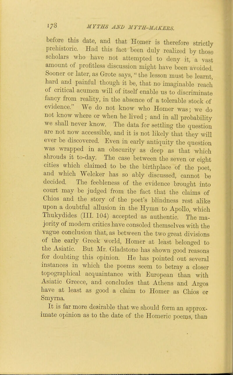 before this date, and that Homer is therefore strictly prehistoric. Had tliis fact been duly reahzed by those scholars who have not attempted to deny it, a vast amount of profitless discussion might have been avoided. Sooner or later, as Grote says, the lesson must be learnt^ hard and painful though it be, that no imaginable reach of critical acumen wiH of itself enable us to discriminate fancy from reahty, in the absence of a tolerable stock of evidence. We do not know who Homer was; we do not know where or when he lived ; and in all probabiHty we shaU never know. The data for settling the question are not now accessible, and it is not likely that they v/iU ever be discovered. Even in early antiquity the question was wrapped in an obscurity as deep as that which shrouds it to-day. The case between the seven or eight cities which claimed to be the birthplace of the poet, and which Welcker has so ably discussed, cannot be decided. The feebleness of the evidence brought into court may be judged from the fact that the claims of Chios and the story of the poet's blindness rest alike upon a doubtful allusion in the Hymn to Apollo, which Thukydides (III. 104) accepted as authentic. The ma- jority of modern critics have consoled themselves with the vague conclusion that, as between the two great divisions of the early Greek world. Homer at least belonged to the Asiatic. But Mr. Gladstone has shown good reasons for doubting this opinion. He has pointed out several instances in which the poems seem to betray a closer topographical acquaintance with European than with Asiatic Greece, and concludes that Athens and Argos have at least as good a claim to Homer as Chios or Smyrna. It is far more desirable that we should form an approx- imate opinion as to the date of tlie Homeric poems, tlian