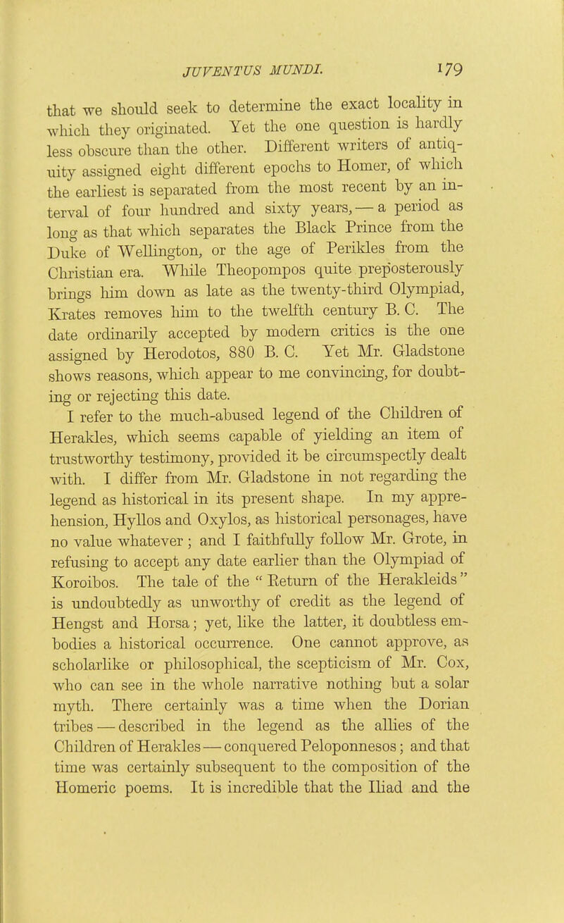 that we should seek to determine the exact locality in which they originated. Yet the one question is hardly less obscure than the other. Different writers of antiq- uity assigned eight different epochs to Homer, of which the earliest is separated from the most recent by an in- terval of four hundred and sixty years, —a period as long as that which separates the Black Prince from the Duke of Wellington, or the age of Perikles from the Christian era. Wliile Theopompos quite preposterously brings liim down as late as the twenty-third Olympiad, Krates removes him to the twelfth century B. C. The date ordinarily accepted by modern critics is the one assigned by Herodotos, 880 B. C. Yet Mr. Gladstone shows reasons, which appear to me convincing, for doubt- ing or rejecting this date. I refer to the much-abused legend of the Children of Herakles, which seems capable of yielding an item of trustworthy testimony, provided it be circumspectly dealt with. I differ from Mr. Gladstone in not regarding the legend as historical in its present shape. In my appre- hension, HyUos and Oxylos, as historical personages, have no value whatever ; and I faithfully follow Mr. Grote, in refusing to accept any date earlier than the Olympiad of Koroibos. The tale of the  Eeturn of the Herakleids  is undoubtedly as unworthy of credit as the legend of Hengst and Horsa; yet, like the latter, it doubtless em- bodies a historical occurrence. One cannot approve, as scholarlike or pliilosophical, the scepticism of Mr. Cox, who can see in the whole narrative nothing but a solar myth. There certainly was a time when the Dorian tribes — described in the legend as the allies of the Children of Herakles — conquered Peloponnesos; and that time was certainly subsequent to the composition of the Homeric poems. It is incredible that the Iliad and the