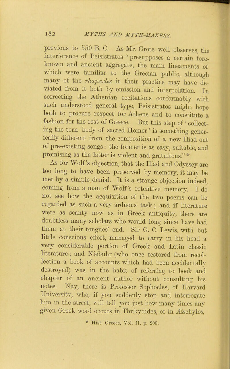 previous to 550 B. C. As Mr. Grote well observes, the interference of Peisistratos presupposes a certain fore- known and ancient aggregate, the main lineaments of which were familiar to the Grecian public, although many of the rhapsodes in their practice may have de- viated from it both by omission and interpolation. In correcting the Athenian recitations conformably with such understood general type, Peisistratos might hope both to procure respect for Athens and to constitute a fashion for the rest of Greece. But this step of ' collect- ing the torn body of sacred Homer' is something gener- ically different from the composition of a new Ihad out of pre-existing songs : the former is as easy, suitable, and promising as the latter is violent and gratuitous. * As for Wolf's objection, that the Iliad and Odyssey are too long to have been preserved by memory, it may be met by a simple denial. It is a strange objection indeed, coming from a man of Wolf's retentive memoiy. I do not see how the acquisition of the two poems can be regarded as such a very arduous task ; and if literature were as scanty now as in Greek antiquity, there are doubtless many scholars who would long since have had them at their tongues' end. Sir G. C. Lewis, with but little conscious effort, managed to carry in his head a very considerable portion of Greek and Latin classic literature; and Mebuhr (who once restored from recol- lection a book of accounts wliich had been accidentally destroyed) was in the habit of referring to book and chapter of an ancient author without consulting his notes. Nay, there is Professor Sophocles, of Harvard University, who, if you suddenly stop and interrogate him in the street, win tell you just how many times any given Greek word occurs in Thukydides, or in ^schylos,