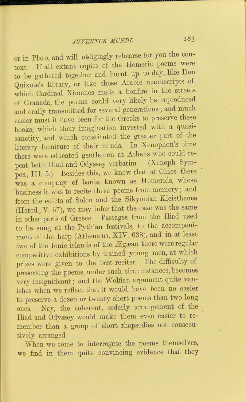 or in Plato, and wHl oWigingly rehearse fot yon the con- text. If all extant copies of the Homeric poems were to be gathered together and burnt up to-day, hke Don Quixote's Ubrary, or like those Arabic manuscripts of which Cardinal Ximenes made a bonfire in the streets of Granada, the poems could very likely be reproduced and orally transmitted for several generations ; and much easier must it have been for the Greeks to preserve these books, which their imagination invested with a quasi- sanctity, and which constituted the gi^eater part of the literary furniture of their minds. In Xenophon's time there were educated gentlemen at Athens who could re- peat both Iliad and Odyssey verbatim. (Xenoph. Sym- pos., III. 5.) Besides this, we know that at Chios there was' a company of bards, known as Homerids, whose business it was to recite these poems from memory; and from the edicts of Solon and the Sikyonian Kleisthenes (Herod., Y. 67), we may infer that the case was the same in other parts of Greece. Passages from the Ihad used to be sung at the Pythian festivals, to the accompani- ment of the harp (Athena^us, XIY. 638), and in at least two of the Ionic islands of the ^gsean there were regular competitive exliibitions by trained young men, at which prizes were given to the best reciter. The difficulty of preserving the poems, under such circumstances, becomes very insignificant; and the Wolfian argument quite van- ishes when we reflect that it would have been no easier to preserve a dozen or twenty short poems than two long ones. Nay, the coherent, orderly arrangement of the Ihad and Odyssey would make them even easier to re- member than a group of short rhapsodies not consecu- tively arranged. When we come to interrogate the poems themselves, we find in them quite convincing evidence that they