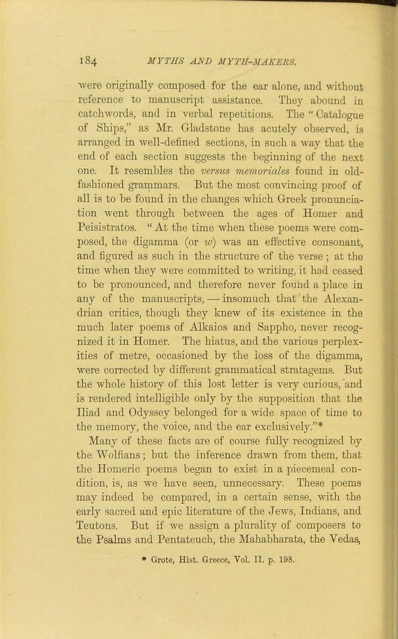were originally composed for the ear alone, and without reference to manuscript assistance. They abound in catchwords, and in verbal repetitions. The  Catalogue of Ships, as Mr. Gladstone has acutely observed, is arranged in well-defined sections, in such a way that the end of each section suggests the beginning of the next one. It resembles the versus memoriales found in old- fashioned grammars. But the most convincing proof of all is to be found in the changes which Greek pronuncia- tion went through between the ages of Homer and Peisistratos.  At the time when these poems were com- posed, the digamma (or w) was an effective consonant, and figured as such in the structure of the verse ; at the time when they were committed to writing, it had ceased to be pronounced, and therefore never found a place in any of the manuscripts, — insomuch that' the Alexan- drian critics, though they knew of its existence in the much later poems of Alkaios and Sappho, never recog- nized it in Homer. The hiatus, and the various perplex- ities of metre, occasioned by the loss of the digamma, were corrected by different grammatical stratagems. But the whole history of this lost letter is very curious, and is rendered intelligible only by the supposition that the Iliad and Odyssey belonged for a wide space of time to the memory, the voice, and the ear exclusively.* Many of these facts are of course fully recognized by the Wolfians; but the inference drawn from them, that the Homeric poems began to exist in a piecemeal con- dition, is, as we have seen, unnecessary. These poems may indeed be compared, in a certain sense, with the early sacred and epic literature of the Jews, Indians, and Teutons. But if we assign a plurality of composers to the Psalms and Pentateuch, the Mahabharata, the Vedas,