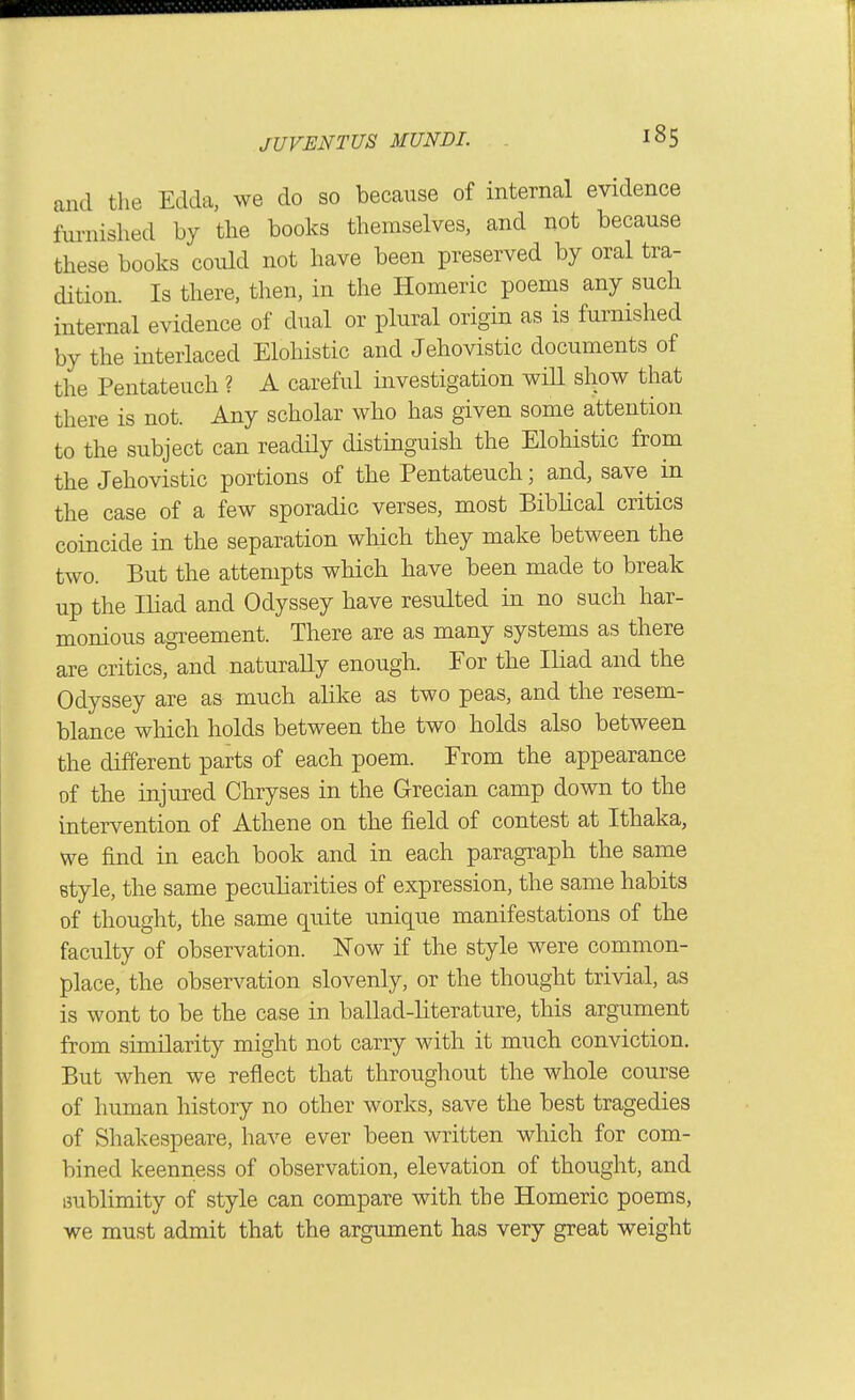i8s and the Edda, we do so because of internal evidence furnished by the books themselves, and not because these books could not have been preserved by oral tra- dition. Is there, then, in the Homeric poems any such internal evidence of dual or plural origin as is furnished by the interlaced Elohistic and Jehovistic documents of the Pentateuch ? A careful investigation will show that there is not. Any scholar who has given some attention to the subject can readHy distinguish the Elohistic from the Jehovistic portions of the Pentateuch; and, save in the case of a few sporadic verses, most Biblical critics coincide in the separation which they make between the two. But the attempts which have been made to break up the Iliad and Odyssey have resulted in no such har- monious agreement. There are as many systems as there are critics, and naturally enough. For the Iliad and the Odyssey are as much alike as two peas, and the resem- blance which holds between the two bolds also between the different parts of each poem. From the appearance of the injured Chryses in the Grecian camp down to the intervention of Athene on the field of contest at Ithaka, we find in each book and in each paragraph the same style, the same peculiarities of expression, the same habits of thought, the same quite unique manifestations of the faculty of observation. Now if the style were common- place, the observation slovenly, or the thought trivial, as is wont to be the case in ballad-literature, this argument from similarity might not carry with it mucb conviction. But when we reflect that throughout the whole course of human history no other works, save the best tragedies of Shakespeare, have ever been written which for com- bined keenness of observation, elevation of thought, and imblimity of style can compare with the Homeric poems, we must admit that the argument has very great weight